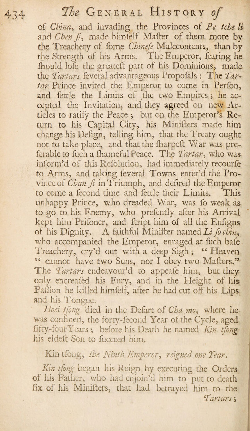 of China, and invading the Provinces of Pe tche li and Chen fi, made himfeîf Mailer of them more by the Treachery of forne Chinefe Malecontents, than by the Strength of his Arms. The Emperor, fearing he Ihould lofe the greateft part of his Dominions, made the Tartars feveral advantageous Propofals : The Tar¬ tar Prince invited the Emperor to come in Perfon, and fettle the Limits of die two Empires -, he ac¬ cepted the Invitation* and they agreed on new Ar¬ ticles to ratify the Peace -, but on the Emperor’s Re¬ turn to his Capital City, his Minifters made him change his Deiign, telling him, that the Treaty ought not to take place, and that the fharpeft War was pre¬ ferable to fuch a fhameful Peace. The Tartar, who was inform’d of this Refolution, had immediately recourfe to Arms, and taking feveral Towns enter’d thé Pro¬ vince of Chan fi in Triumph, and defired the Emperor to come a fécond time and fettle their Limits. This unhappy Prince, who dreaded War, was fo weak as to go to his Enemy, who prefently after his Arrival kept him Prifoner, and flript him of all the Enfigns of his Dignity. A faithful Minifler named Li fochin, who accompanied the Emperor, enraged at fuch bafe Treachery, cry’d out with a deep Sigh ; tc Heaven cannot have two Suns, nor I obey two Mailers.’* The Tartars endeavour’d to appeafe him, but they only encreafed his Fury, and in the Height of his Paillon he killed himfelf, after he had cut off his Lips and his Tongue. &lt;3\ Hoei tfong died in the Defart of Cha mo, where he was confined, the forty-fecond Year of the Cycle, aged fifty-four Years ; before his Death he named Kin tfong his eldelt Son to fucceed him. Kin tfong, the Ninth Emperor, reigned one Tear. Kin tfong began his Reign by executing the Orders of his Father, who had enjoin’d him to put to death fix of his Miniflers, that had betrayed him to the Tartars ;