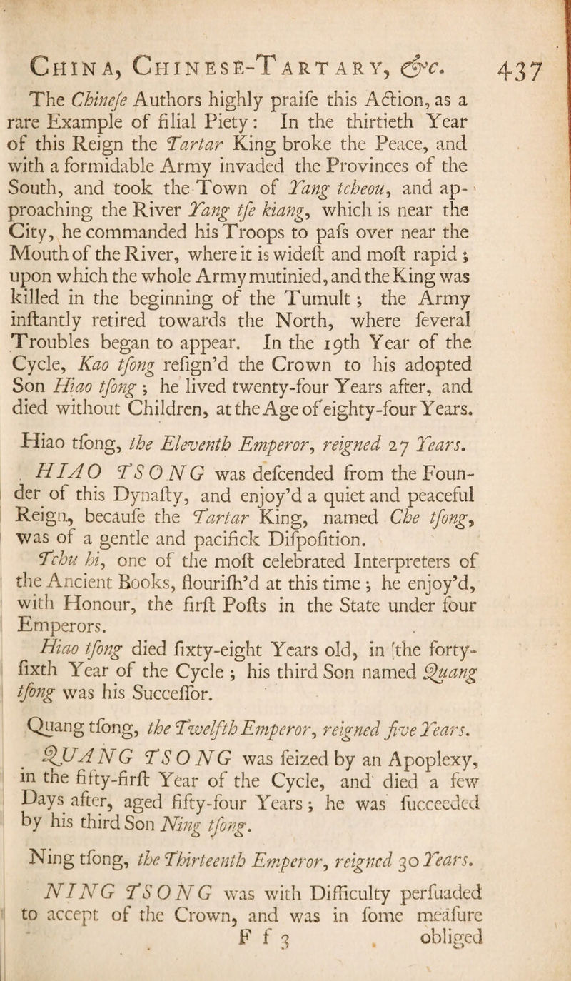 The Chineje Authors highly praife this Aclion, as a rare Example of filial Piety : In the thirtieth Year of this Reign the Tartar King broke the Peace, and with a formidable Army invaded the Provinces of the South, and took the Town of Tang tcheou, and ap- * proaching the River Tang tfe kiang, which is near the City, he commanded his Troops to pafs over near the Mouth of the River, where it is wideft and molt rapid ; upon which the whole Army mutinied, and the King was killed in the beginning of the Tumult ; the Army inilantly retired towards the North, where feveral Troubles began to appear. In the 19th Year of the Cycle, Kao tfong refign’d the Crown to his adopted Son Hiao tfong -, he lived twenty-four Years after, and died without Children, at the Age of eighty-four Years. Hiao tfong, the Eleventh Emperor, reigned 27 Tears. HI A O TS O NG was defcended from the Foun¬ der of this Dynaily, and enjoy’d a quiet and peaceful Reign, becaufe the Tartar King, named Che tfong, was of a gentle and pacifick Difpofition. Tchu hi, one of the moil celebrated Interpreters of the Ancient Books, flouriih’d at this time *, he enjoy’d, with Honour, the firft Foils in the State under four Emperors. Hiao tfong died fixty-eight Years old, in 'the forty- fixth Year of the Cycle ; his third Son named Efuang tfong was his Succeifor. Quang tfong, the Twelfth Emperor, reigned five Tears. QJJ-A NG TS O NG was feized by an Apoplexy, in the fifty-firil Year of the Cycle, and died a few Days after, aged fifty-four Years ; he was fucceeded by his third Son Ning tfong. Ning tfong, the Thirteenth Emperor, reigned 30 Tears. NING TSONG was with Difficulty perfuaded to accept of the Crown, and was in fome meafure F f 3 obliged