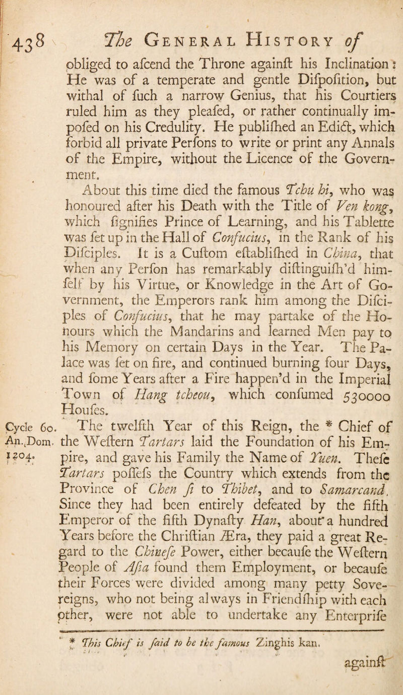 obliged to afcend the Throne againft his Inclination 2 He was of a temperate and gentle Difpofition, but withal of fuch a narrow Genius, that his Courtiers ruled him as they pleafed, or rather continually im- pofed on his Credulity. He publifhed an Edi6l, which forbid all private Perfons to write or print any Annals of the Empire, without the Licence of the Govern¬ ment. About this time died the famous Tchu hi, who was honoured after his Death with the Title of Ven kong, which fignifies Prince of Learning, and his Tablette was fet up in the Hall of Confucius, in the Rank of his Difciples. It is a Cuftom eftablifhed in China, that when any Perfon has remarkably diftinguifh’d him* felf by his Virtue, or Knowledge in the Art of Go¬ vernment, the Emperors rank him among the Difci¬ ples of Confucius, that he may partake of the Ho¬ nours which the Mandarins and learned Men pay to his Memory on certain Days in the Year. The Pa¬ lace was fet on fire, and continued burning four Days, and fome Years after a Fire happen’d in the Imperial Town of Hang tcheou, which confumed 530000 Houfes. Cycle 60. The twelfth Year of this Reign, the * Chief of An..Dom. the Weftern 'Tartars laid the Foundation of his Em- i2°4« pire, ancj gave his Family the Name of Tuen. Thefe Tartars pofiefs the Country which extends from the Province of Chen fi to Thibet, and to Samarkand, Since they had been entirely defeated by the fifth Emperor of the fifth Dynafty Han, about* a hundred Years before the Chriftian Æra, they paid a great Re¬ gard to the Chinefe Power, either becaufe the Weflern People of Afia found them Employment, or becaufe their Forces wTere divided among many petty Sove¬ reigns, who not being always in Friendfhip with each pther, were not able to undertake any Enterprife 1—LiWHW • ' i^—iWT-v; -T-WW.W ■■ IT—1 ■ 'I ■■a.-irnr» n ■ i ■ m~ m uni - tmtmmmaetm - i ' * fhis Chief is faid to he the fasnous Zinghis kan. againft