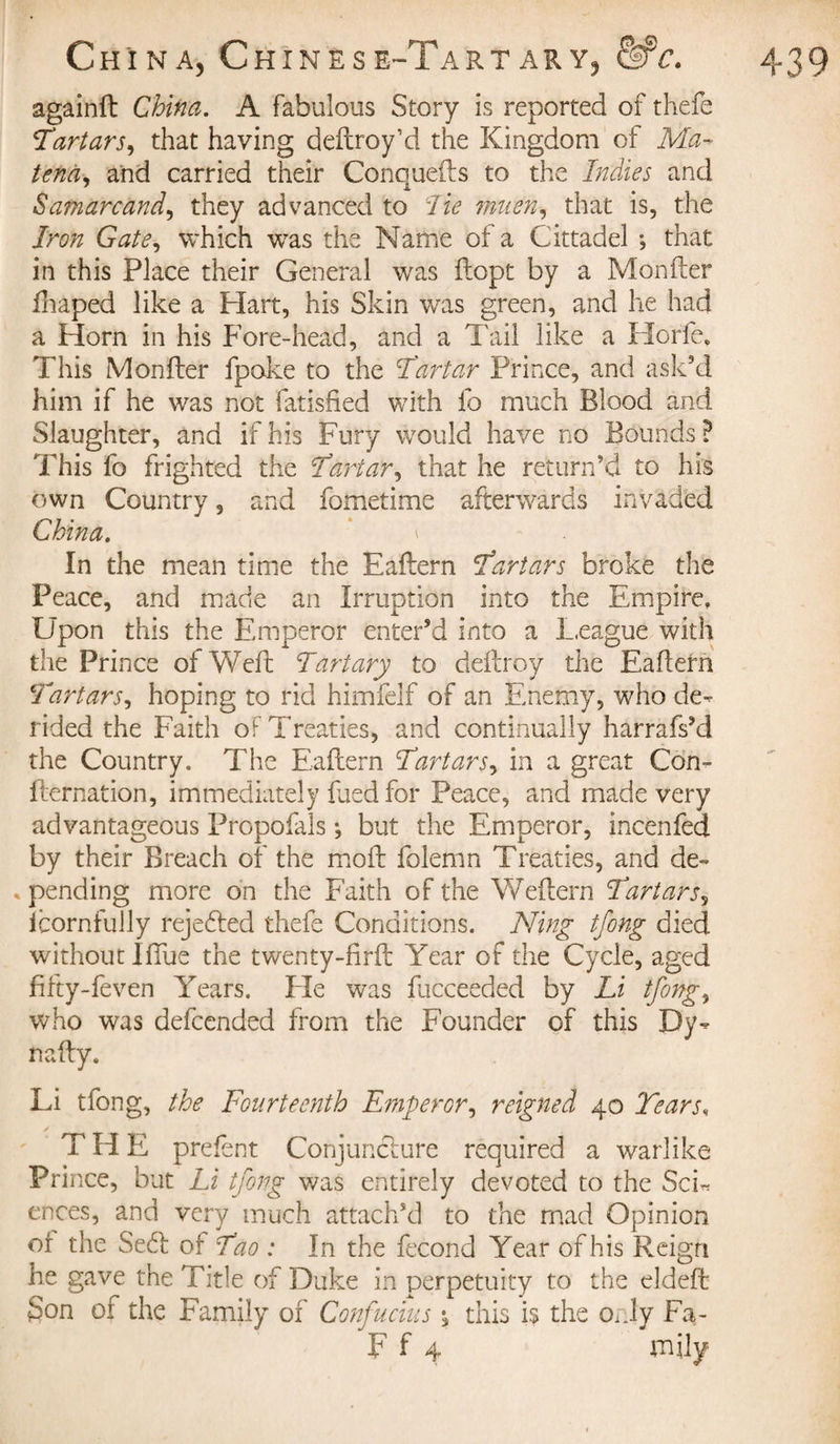 againft China. A fabulous Story is reported of thefe Tirtars, that having dedroy’d the Kingdom of Ma~ tena, and carried their Conqueds to the Indies and Sajnarcand, they advanced to lie muen, that is, the in this Place their General was flopt by a Monder fhaped like a Plan, his Skin was green, and lie had a Plorn in his Fore-head, and a Tail like a Plorie, This Monder fpake to the Tartar Prince, and ask’d him if he was not fatisded with fo much Blood and Slaughter, and if his Fury would have no Bounds? This fo frighted the Tartar, that he return’d to his own Country 5 and fometime afterwards invaded China. \ - In the mean time the Eadern Tartars broke the Peace, and made an Irruption into the Empire, Upon this the Emperor enter’d into a League with the Prince of Wed Tart ary to dedroy the Eadern Tartars, hoping to rid himfelf of an Enemy, who de¬ rided the Faith of Treaties, and continually harrafs’d the Country. The Eadern Tartars, in a great Con- dernation, immediately died for Peace, and made very advantageous Propofals ; but the Emperor, incenfed by their Breach of the mod folemn Treaties, and de¬ fending more on the Faith of the Wedern Tartars5 icornfully rejected thefe Conditions. Ning tfong died without IfTue the twenty-fird Year of the Cycle, aged fifty-feven Years. Fie was dieceeded by Li tfong, who was defcended from the Founder of this Dy- nafty. Li tfong, the Fourteenth Emperor, reigned 40 Tears, THE prefent Conjuncture required a warlike Prince, but Li tfong was entirely devoted to the Sch ences, and very much attach’d to the mad Opinion of the Seed of Tao : In the fécond Year of his Reign he gave the Title of Duke in perpetuity to the elded Son of the Family of Confucius this is the only Fa- F f 4 mily