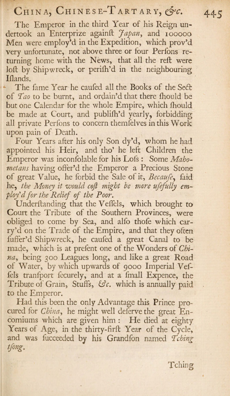 The Emperor in the third Year of his Reign un¬ dertook an Enterprize againft Japan, and iooooo Men were employ’d in the Expedition, which prov’d very unfortunate, not above three or four Perfons re¬ turning home with the News, that all the reft were loft by Shipwreck, or perifh’d in the neighbouring Iflands. The fame Year he caufed all the Books of the Sedt of Tao to be burnt, and ordain’d that there fhould be but one Calendar for the whole Empire, which fhould be made at Court, and publifh’d yearly, forbidding all private Perfons to concern themfelves in this Work upon pain of Death. Four Years after his only Son dy’d, whom he had appointed his Heir, and tho’ he left Children the Emperor was inconfolable for his Lofs : Some Maho¬ metans having offer’d the Emperor a Precious Stone of great Value, he forbid the Sale of it, Becaufe, faid he, the Money it would coft might he more ufefully em¬ ploy'd for the Relief of the Poor. Underftanding that the Veffels, which brought to Court the Tribute of the Southern Provinces, were obliged to come by Sea, and alfo thofe which car¬ ry’d on the Trade of the Empire, and that they often fuffer’d Shipwreck, he caufed a great Canal to be made, which is at prefent one of the Wonders of Chi¬ na, being 300 Leagues long, and like a great Road of Water, by which upwards of 9000 Imperial Vef¬ fels tranlport fecurely, and at a fmall Expence, the Tribute of Grain, Stuffs, &amp;c. which is annually paid to the Emperor. Had this been the only Advantage this Prince pro¬ cured for China, he might well deferve the great En¬ comiums which are given him : He died at eighty Years of Age, in the thirty-firft Year of the Cycle, and was fucceeded by his Grandfon named Tching tfing. Tching