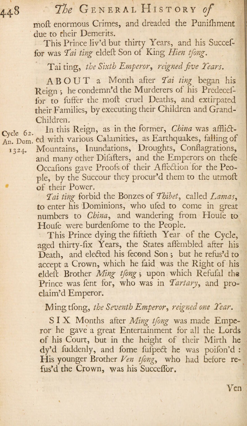 moft enormous Crimes, and dreaded the Punifhment due to their Demerits. This Prince liv’d but thirty Years, and his Succef- for was Tai ting eldeft Son of King Hien tfong. Tai ting, the Sixth Emperor, reigned five Tears. ABOUT a Month after Tai ting began his Reign *, he condemn’d the Murderers of his Predecef- ibr to buffer the mod cruel Deaths, and extirpated their Families, by executing their Children and Grand¬ children. In this Reign, as in the former, China was afflibt- * ed with various Calamities, as Earthquakes, falling of Mountains, Inundations, Droughts, Conflagrations, and many other Difafters, and the Emperors on thefe Occafions gave Proofs of their Affedtion for the Peo¬ ple, by the Succour they procur’d them to the utmoft of their Power. Tai ting forbid the Bonzes of Thibet, called Lamas, to enter his Dominions, who ufed to come in great numbers to China, and wandering from Houfe to Houfe were burdenfome to the People. This Prince dying the fiftieth Year of the Cycle, aged thirty-fix Years, the States affembled after his Death, and elebled his fécond Son ; but he refus’d to accept a Crown, which he faid was the Right of his eldeft Brother Ming tfiong ; upon which Refufal the Prince was fent for, who was in Tartary, and pro¬ claim’d Emperor. Ming tfong, the Seventh Emperor, reigned one Tear. SIX Months after Ming tfiong was made Empe¬ ror he gave a great Entertainment for all the Lords of his Court, but in the height of their Mirth he dy’d fuddenly, and fome fufpebl he was poifon’d : His younger Brother Ven tfiong, who had before re¬ fus’d the Crown, was his SuccefTor. Yen