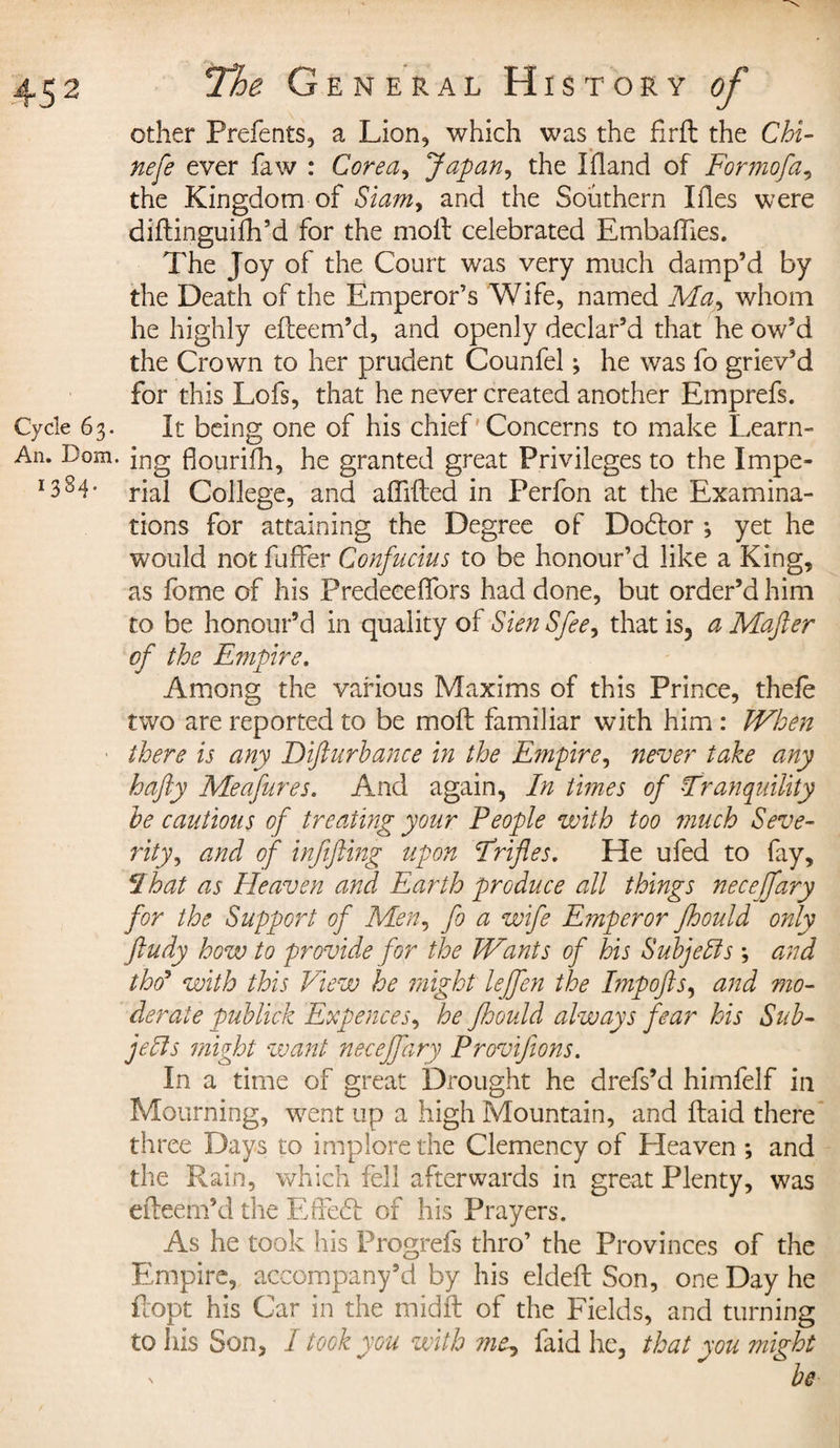 other Prefents, a Lion, which was the firft the Chi- nefe ever faw : Corea, Japan, the Ifland of Formofa, the Kingdom of Siam, and the Southern Lies were diftinguifh’d for the molt celebrated Embafiies. The Joy of the Court was very much damp’d by the Death of the Emperor’s Wife, named Ma, whom he highly elteem’d, and openly declar’d that he ow’d the Crown to her prudent Counfel ; he was fo griev’d for this Lofs, that he never created another Emprefs. Cycle 63. It being one of his chief Concerns to make Learn- An. Dom. in g flourilh, he granted great Privileges to the Impe- I384” rial College, and aflifted in Perfon at the Examina¬ tions for attaining the Degree of Dodtor -, yet he would not fuffer Confucius to be honour’d like a King, as fome of his PredeeelTors had done, but order’d him to be honour’d in quality of Sien Sfee, that is, a Mafter of the Empire. Among the various Maxims of this Prince, thele two are reported to be moft familiar with him : When there is any Difturbance in the E?npire, never take any hafty Meafures. And again, In times of Tranquility he cautious of treating your People with too much Seve¬ rity, and of infifting upon Trifles. He ufed to fay, That as Heaven and Earth produce all things necejfary for the Support of Men, fo a wife Emperor jhould only ftudy how to provide for the Wants of his Subjells ; and tho’ with this View he might leffen the Impofts, and mo¬ derate publick Expences, he Jhould always fear his Sub¬ jells might want neceffary Provifions. In a time of great Drought he drefs’d himfelf in Mourning, went up a high Mountain, and ftaid there three Days to implore the Clemency of Pleaven ; and the Rain, which fell afterwards in great Plenty, was efteem’d the Effedt of his Prayers. As he took his Progrefs thro’ the Provinces of the Empire, accompany’d by his eldeft Son, one Day he flopt his Car in the midft of the Fields, and turning to his Son, I took you with ?ne-, faid he, that you might x be