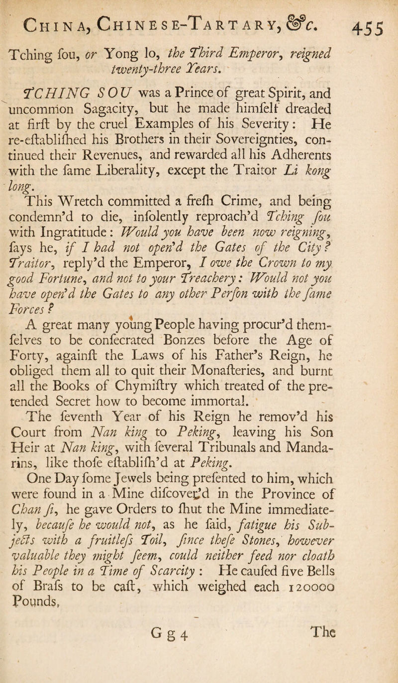 Tching fou, or Yong lo, the Third Emperor, reigned twenty-three Tears. T CHIN G SOU was a Prince of great Spirit, and uncommon Sagacity, but he made himfelf dreaded at firft by the cruel Examples of his Severity : He re-eftablifhed his Brothers in their Sovereignties, con» tinued their Revenues, and rewarded all his Adherents with the fame Liberality, except the Traitor Li kong long. This Wretch committed a frefh Crime, and being condemn’d to die, infolently reproach’d Tching fou with Ingratitude : IVould you have been now reigning, fays he, if I had not open'd the Gates of the City ? Tr ait or, reply’d the Emperor, I owe the Crown to my good Fortune, and not to your Treachery : Would not you have open'd the Gates to any other Perfon with the fame Forces ? A great many young People having procur’d them- felves to be confecrated Bonzes before the Age of Forty, againft the Laws of his Father’s Reign, he obliged them all to quit their Monafteries, and burnt all the Books of Chymiftry which treated of the pre¬ tended Secret how to become immortal. The feventh Year of his Reign he remov’d his Court from Nan king to Peking, leaving his Son Heir at Nan king, with feveral Tribunals and Manda¬ rins, like thofe eftablifh’d at Peking. One Day fome Jewels being prefènted to him, which were found in a Mine difcove^’d in the Province of Chan ft, he gave Orders to fhut the Mine immediate¬ ly, becaufe he would not, as he faid, fatigue his Sub¬ jects with a fruitlefs Toil, fince thefe Stones, however valuable they might feem, could neither feed nor cloath his People in a Time of Scarcity : He caufed five Bells of Brafs to be call, which weighed each 120000 Pounds,