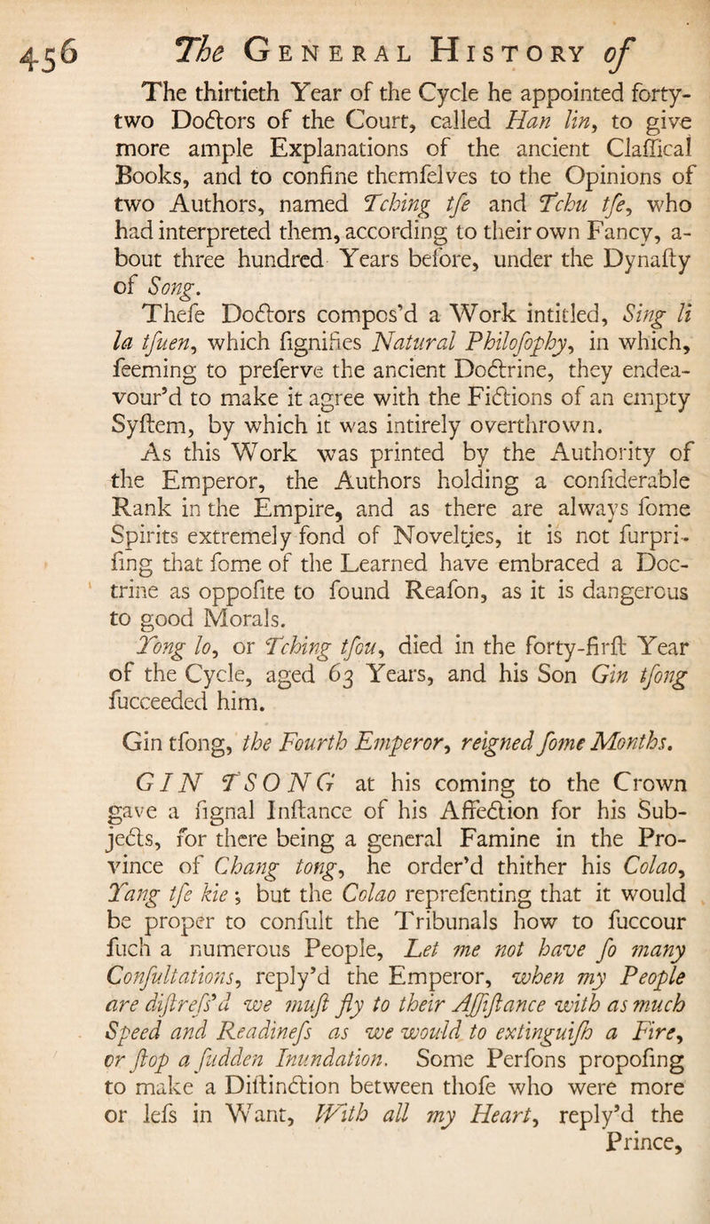 The thirtieth Year of the Cycle he appointed forty- two Doctors of the Court, called Han tin, to give more ample Explanations of the ancient Claffical Books, and to confine themfelves to the Opinions of two Authors, named Tching tfe and Tchu tfe, who had interpreted them, according to their own Fancy, a- bout three hundred Years before, under the Dynafty of Song. Thefe Dodors compos’d a Work intitled, Sing li la tfuen, which fignihes Natural Philofophy, in which, feeming to preferve the ancient Dodrine, they endea¬ vour’d to make it agree with the Fidions of an empty Syflem, by which it was intirely overthrown. As this Work was printed by the Authority of the Emperor, the Authors holding a confiderable Rank in the Empire, and as there are always fome Spirits extremely fond of Novelties, it is not furpri- ling that forme of the Learned have embraced a Doc¬ trine as oppofite to found Reafon, as it is dangerous to good Morals. Tong lo, or Tching tfou, died in the forty-firfl Year of the Cycle, aged 63 Years, and his Son Gin tfong fucceeded him. Gin tfong, the Fourth Emperor, reigned fome Months. GIN TSONG at his coming to the Crown gave a fignal Inftance of his Afredion for his Sub- jeds, for there being a general Famine in the Pro¬ vince of Chang tong, he order’d thither his Colao, Yang tfe kie ; but the Colao reprefenting that it would be proper to conflit the Tribunals how to fuccour fuch a numerous People, Let me not have fo ?nany Confutations, reply’d the Emperor, when my People are dipt rdf s’d we muft fly to their Afliftance with as much Speed and Readinefs as we would to extinguifh a Fire, cr flop a fudden Inundation. Some Perfons propofrng to make a Diftindion between tliofe who were more or lefs in WTant, With all my Heart, reply’d the Prince,
