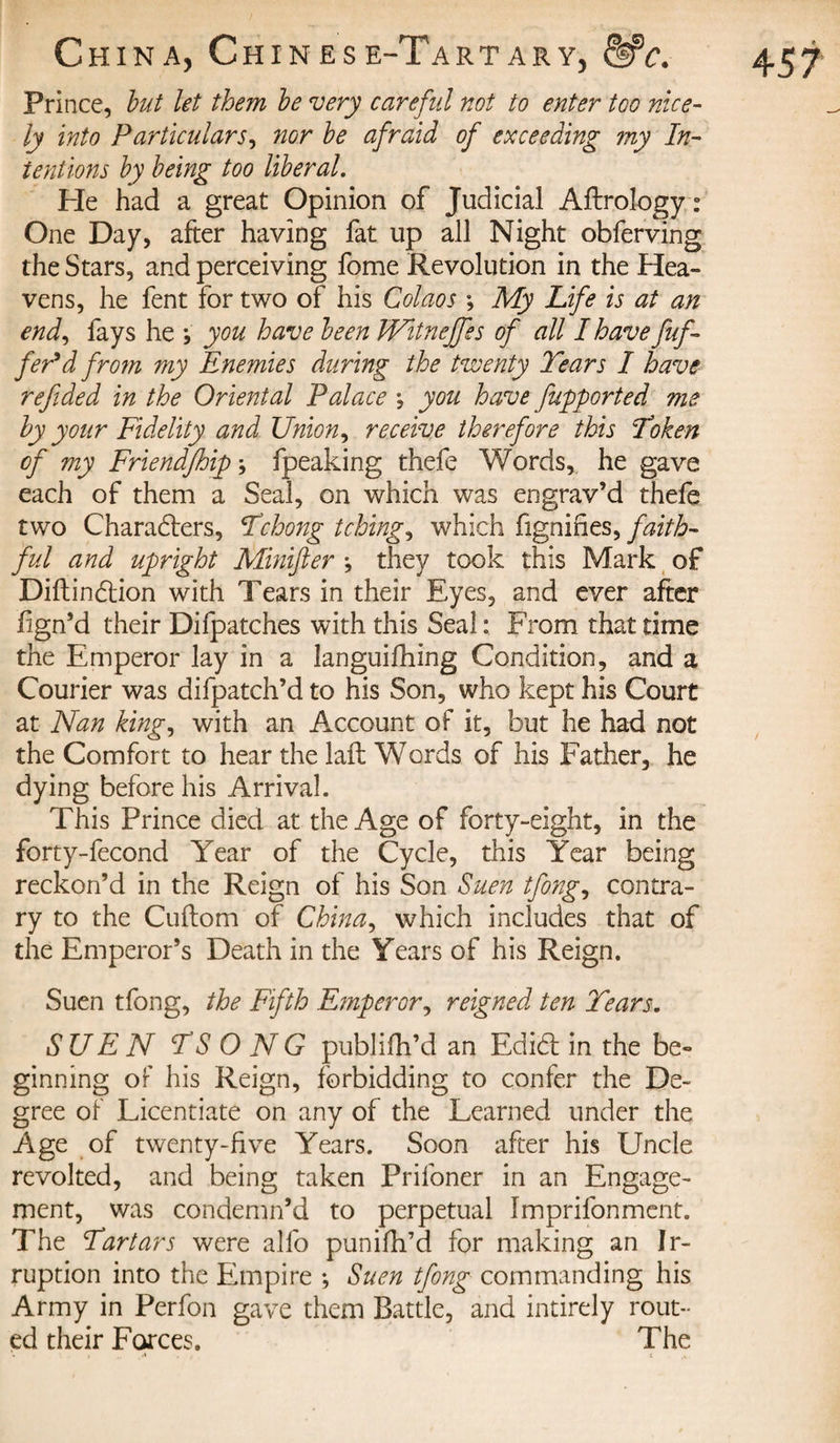 Prince, but let them be very careful not to enter too nice- ly into Particulars, nor be afraid of exceeding my In¬ tentions by being too liberal. Pie had a great Opinion of Judicial Aftrology : One Day, after having fat up all Night obferving the Stars, and perceiving fome Revolution in the Hea¬ vens, he fent for two of his Cohos ; My Life is at an end, fays he ; you have been Witnejfes of all I have fuf- fePd from my Enemies during the twenty Tears I have refided in the Oriental Palace -, you have Jupported me by your Fidelity and Union, receive therefore this Token of my Friendfhip ; fpeaking thefe Words, he gave each of them a Seal, on which was en grav’d thefe two Charadters, Tchong tching, which fignifies, faith¬ ful and upright Minifier \ they took this Mark of Diftindtion with Tears in their Eyes, and ever after fign’d their Difpatches with this Seal: From that time the Emperor lay in a languifhing Condition, and a Courier was difpatch’d to his Son, who kept his Court at Nan king, with an Account of it, but he had not the Comfort to hear the laft Words of his Father, he dying before his Arrival. This Prince died at the Age of forty-eight, in the forty-fecond Year of the Cycle, this Year being reckon’d in the Reign of his Son Suen tfong, contra¬ ry to the Cuftom of China, which includes that of the Emperor’s Death in the Years of his Reign. Suen tfong, the Fifth Emperor, reigned ten Tears. SUEN TS O N G publifh’d an Edidt in the be¬ ginning of his Reign, forbidding to confer the De¬ gree of Licentiate on any of the Learned under the Age of twenty-five Years. Soon after his Uncle revolted, and being taken Prifoner in an Engage¬ ment, was condemn’d to perpetual Imprifonment. The Tartars were alfo punifh’d for making an Ir¬ ruption into the Empire ; Suen tfong commanding his Army in Perfon gave them Battle, and intirely rout¬ ed their Forces. The