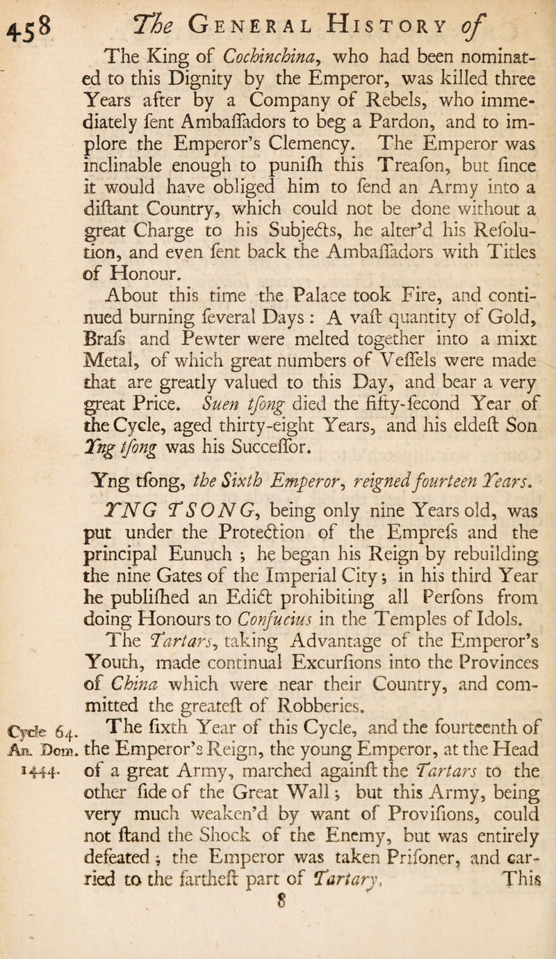 The King of Cochinchina, who had been nominat¬ ed to this Dignity by the Emperor, was killed three Years after by a Company of Rebels, who imme¬ diately fent Ambaffadors to beg a Pardon, and to im¬ plore the Emperor’s Clemency. The Emperor was inclinable enough to punifh this Treafon, but fince it would have obliged him to fend an Army into a diflant Country, which could not be done without a great Charge to his Subjects, he alter’d his Refolu- tion, and even fent back the Ambaffadors with Titles of Honour. About this time the Palace took Fire, and conti¬ nued burning feveral Days : A vaft quantity of Gold, Brafs and Pewter were melted together into a mixt Metal, of which great numbers of Veffels were made that are greatly valued to this Day, and bear a very great Price. Suen tfong died the fifty-fécond Year of the Cycle, aged thirty-eight Years, and his elded Son Yng tfong was his Succeffor. Yng tfong, the Sixth Emperor, reigned fourteen Tears. TNG TSONG, being only nine Years old, was put under the Protection of the Emprefs and the principal Eunuch ; he began his Reign by rebuilding the nine Gates of the Imperial City; in his third Year he publifhed an Edid prohibiting all Perfons from doing Honours to Confucius in the Temples of Idols. The Tartars, taking Advantage of the Emperor’s Youth, made continual Excurfions into the Provinces of China which were near their Country, and com¬ mitted the greated of Robberies. Cycle 64. The fixth Year of this Cycle, and the fourteenth of An. Bom. the Emperor’s Reign, the young Emperor, at the Head 1444. of a great Army, marched againd the Tartars to the other fide of the Great Wall; but this Army, being very much weaken’d by want of Provifions, could not dand the Shock of the Enemy, but was entirely defeated ; the Emperor was taken Prifoner, and car¬ ried to the farthed part of Tart ary. This