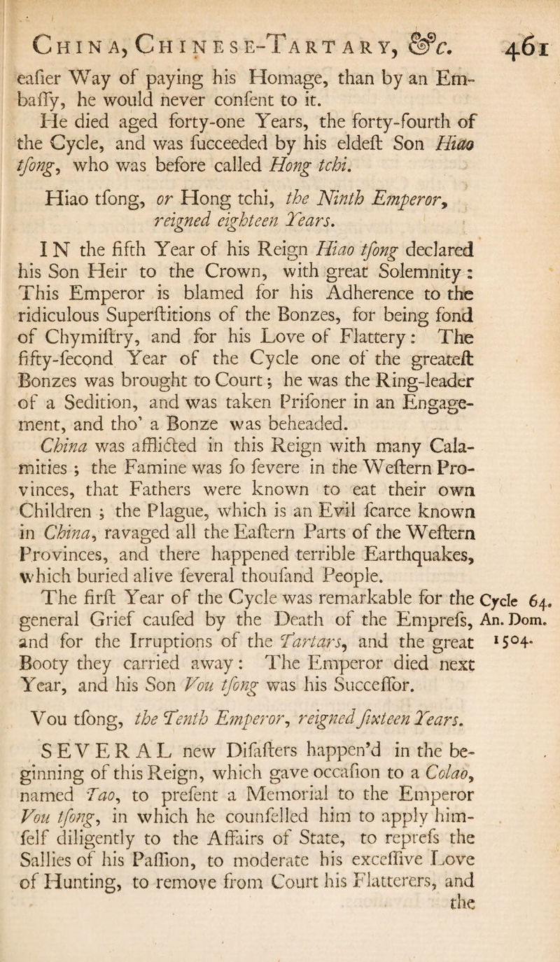 eafier Way of paying his Homage, than by an Em~ bafify, he would never con fen t to it. He died aged forty-one Years, the forty-fourth of the Cycle, and was fucceeded by his eldeft Son Him tfong, who was before called Hong tchi. Hiao tfong, or Hong tchi, the Ninth Emperor, reigned eighteen Tears. I N the fifth Year of his Reign Hiao tfong declared his Son Heir to the Crown, with great Solemnity : This Emperor is blamed for his Adherence to the ridiculous Superftitions of the Bonzes, for being fond of Chymiftry, and for his Love of Flattery : The fifty-fecond Year of the Cycle one of the greateft Bonzes was brought to Court j he was the Ring-leader of a Sedition, and was taken Prifoner in an Engage¬ ment, and tho’ a Bonze was beheaded. China was afflicted in this Reign with many Cala¬ mities ; the Famine was fo fevere in the Weftern Pro¬ vinces, that Fathers were known to eat their own Children ; the Plague, which is an Evil fcarce known in China, ravaged all the Eaftern Parts of the Weftern Provinces, and there happened terrible Earthquakes, which buried alive feveral thoufand People. The firft Year of the Cycle was remarkable for the Cycle 64, general Grief caufed by the Death of the Emprefs, An. Dom. and for the Irruptions of the Tartars, and the great I5°4- Booty they carried away : The Emperor died next Year, and his Son Vou tfong was his Succeffor. Vou tfong, the Tenth Emperor, reigned fifteen Tears. SEVERAL new Difafters happen’d in the be¬ ginning of this Reign, which gave occafion to a Colao, named Tao, to prefent a Memorial to the Emperor Vou tfong, in which he counfelled him to apply him- felf diligently to the Affairs of State, to reprefs the Sallies of his Paflion, to moderate his excefiive Love of Hunting, to remove from Court his Flatterers, and
