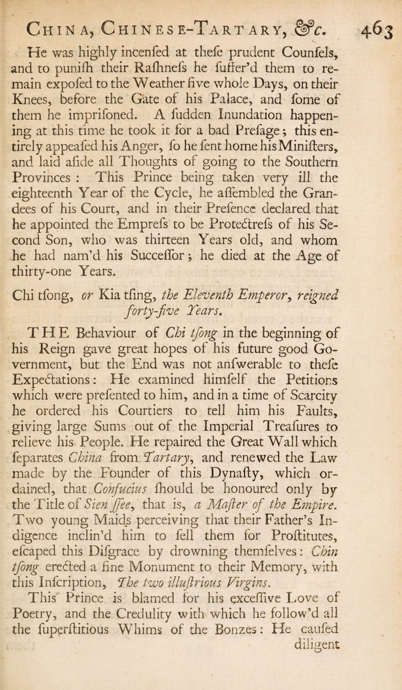 He was highly incenfed at thefe prudent Counfels, and to punifh their Rafhnefs he fuffePd them to re¬ main expofed to the Weather five whole Days, on their Knees, before the Gate of his Palace, and fome of them he imprifoned. A fudden Inundation happen¬ ing at this time he took it for a bad Prefage ; this en¬ tirely appeafed his Anger, fo he fent home hisMinifters, and laid afide all Thoughts of going to the Southern Provinces : This Prince being taken very ill the eighteenth Y ear of the Cycle, he affembled the Gran¬ dees of his Court, and in their Prefence declared that he appointed the Emprefs to be ProteCtrefs of his Se¬ cond Son, who was thirteen Years old, and whom he had nam’d his Succeffor ; he died at the Age of thirty-one Years. Chi tfong, or Kia tfing, the Eleventh Emperor, reigned forty-jive Tears. THE Behaviour of Chi tfong in the beginning of his Reign gave great hopes of his future good Go¬ vernment, but the End was not anfwerable to thefe Expectations : He examined himfelf the Petitions which were prefented to him, and in a time of Scarcity he ordered his Courtiers to tell him his Faults, giving large Sums out of the Imperial Treafures to relieve his People. He repaired the Great Wall which feparates China from Tart ary, and renewed the Law made by the Founder of this Dynafty, which or¬ dained, that Confucius fhould be honoured only by the Title of Sien Jfee, that is, a Mafter of the Empire. Two young Maids perceiving that their Father’s In¬ digence inclin’d him to fell them for Proftitutes, efcaped this Difgrace by drowning themfelves : Chin tfong ereCted a fine Monument to their Memory, with this Infcription, The two illuftrious Virgins, This Prince is blamed for his çxceffive Love of Poetry, and the Credulity with which he follow’d all the fuperftitious Whims of the Bonzes: He caufed diligent