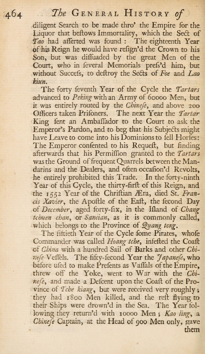 diligent Search to be made thro’ the Empire for the Liquor that bellows Immortality, which the Se6t of Tao had afferted was found : The eighteenth Year of hi,s Reign he would have refign’d the Crown to his Son, but was diffuaded by the great Men of the Court, who in feveral Memorials prefs’d him, but without Succefs, to deflroy the Sebls of Foe and Lao kiun. The forty feventh Year of the Cycle the Tartars advanced to Peking with an Army of 60000 Men, but it was entirely routed by the Chinefe, and above 200 Officers taken Prifoners. The next Year the Tartar King fent an Ambaffador to the Court to ask the Emperor’s Pardon, and to beg that his Subjects might have Leave to come into his Dominions to fell Horfes: The Emperor confented to his Requefl, but finding afterwards that his Permiffion granted to the Tartars was the Ground of frequent Quarrels between the Man¬ darins and the Dealers, and often occafion’d Revolts, he entirely prohibited this Trade. In the forty-ninth Year of this Cycle, the thirty-firfl of this Reign, and the 1552 Year of the Chriflian Æra, died St. Fran¬ cis Xavier, the Apoflle of the Eaft, the fécond Day of December, aged forty-fix, in the Ifland of Chang tchuen chan, or Sancian, as it is commonly called, which belongs to the Province of Quan^ tong. The fiftieth Year of the Cycle fome Pirates, whofe Commander was called Hoang tche, infefled the Coafl of China wTith a hundred Sail of Barks and other Chi¬ nefe VeiTels. The fifty-fecond Year the Japanefe, who before ufed to make Prefents as Yaffals of the Empire, threw off the Yoke, went to War with the Chi- nefe, and made a Defcent upon the Coafl of the Pro¬ vince of Tche kiang, but were received very roughly ; they had 1800 Men killed, and the reft flying to their Ships were drown’d in the Sea. The Year fol¬ lowing they return’d with 10000 Men ; Kao ling, a Chinefe Captain, at the Head of 900 Men only, gave them