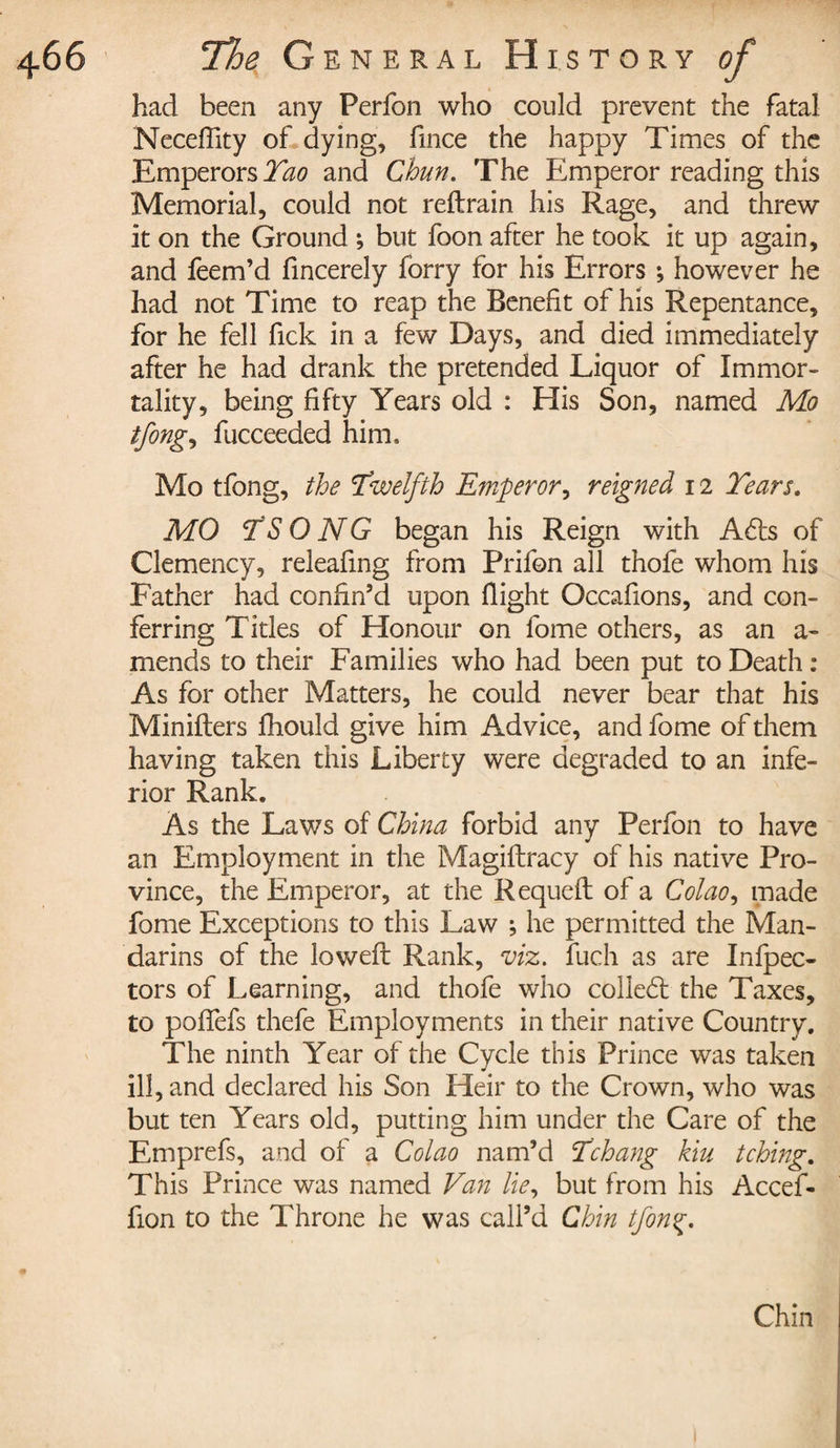 had been any Perfon who could prevent the fatal Neceffity of dying, fince the happy Times of the Emperors Tao and Chun. The Emperor reading this Memorial, could not reftrain his Rage, and threw It on the Ground ; but foon after he took it up again, and feem’d fincerely forry for his Errors ; however he had not Time to reap the Benefit of his Repentance, for he fell fick in a few Days, and died immediately after he had drank the pretended Liquor of Immor¬ tality, being fifty Years old : His Son, named Mo tfong, fucceeded him. Mo tfong, the \Twelfth Emperor, reigned 12 Tears. MO TS O NG began his Reign with Adis of Clemency, releafing from Prifon all thofe whom his Father had confin’d upon flight Occafions, and con¬ ferring Titles of Honour on fome others, as an a- mends to their Families who had been put to Death : As for other Matters, he could never bear that his Minifters fhould give him Advice, and fome of them having taken this Liberty were degraded to an infe¬ rior Rank. As the Laws of China forbid any Perfon to have an Employment in the Magiftracy of his native Pro¬ vince, the Emperor, at the Requefl of a Colao, made fome Exceptions to this Law ; he permitted the Man¬ darins of the lowed Rank, viz. fuch as are Infpec- tors of Learning, and thofe who colled: the Taxes, to poffefs thefe Employments in their native Country. The ninth Year of the Cycle this Prince was taken ill, and declared his Son Heir to the Crown, who was but ten Years old, putting him under the Care of the Emprefs, and of a Colao nam’d Tchang kiu tching. This Prince was named Van lie, but from his Accef- fion to the Throne he was call’d Chin tfonç. Chin