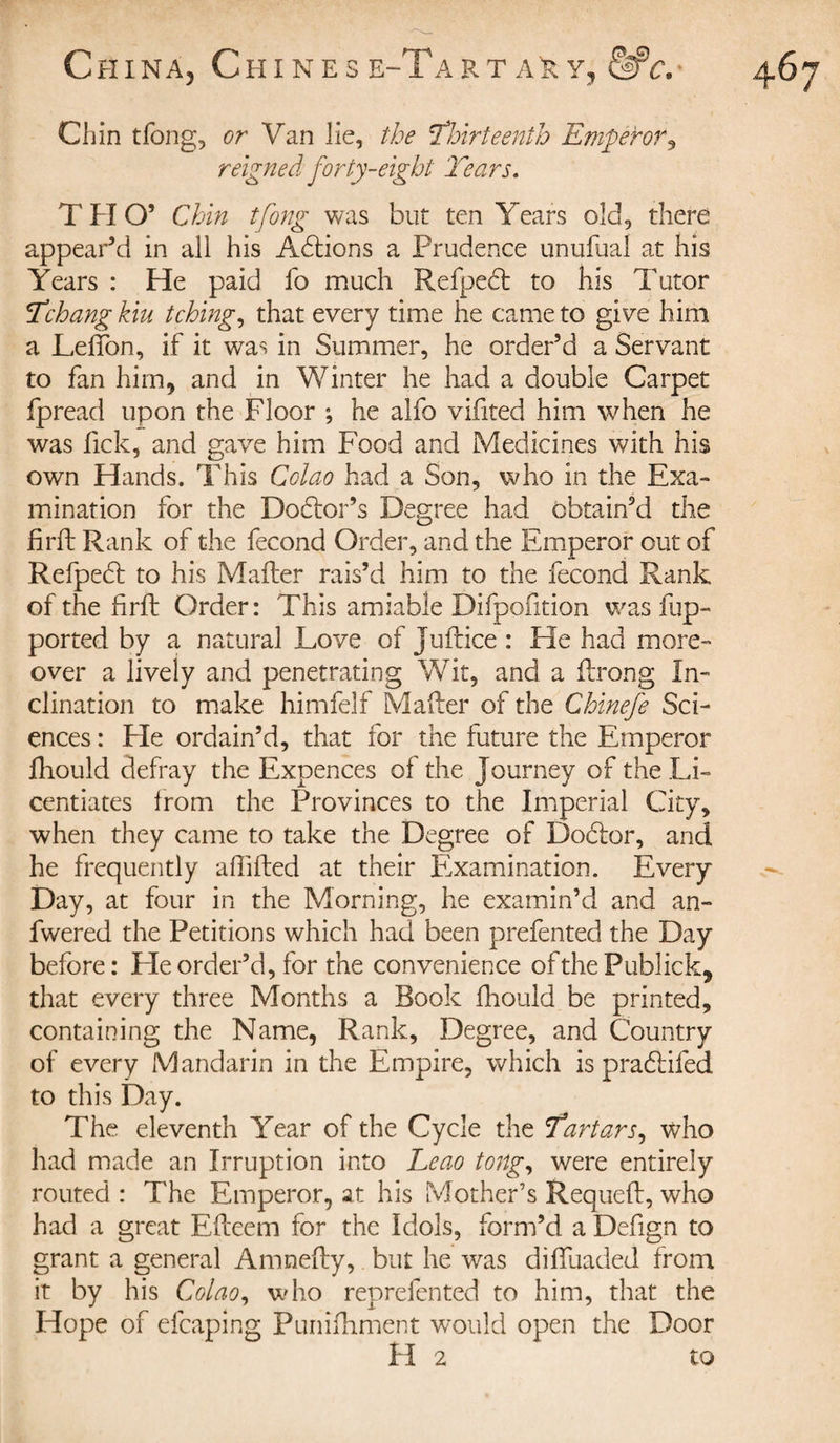 Chin tfong, or Van lie, the ’Thirteenth Emperor, reigned forty-eight Tears. T H O’ Chin tfong was but ten Years old, there appear’d in all his Adlions a Prudence unufual at his Years : He paid fo much Refpedt to his Tutor Tchang kiu tching, that every time he came to give him a Leffon, if it was in Summer, he order’d a Servant to fan him, and in Winter he had a double Carpet fpread upon the Floor ; he alfo vifited him when he was lick, and gave him Food and Medicines with his own Hands. This Cclao had a Son, who in the Exa¬ mination for the Dodtor’s Degree had obtain’d the firil Rank of the fécond Order, and the Emperor out of Refpedl to his Mailer rais’d him to the fécond Rank of the firft Order: This amiable Difpofition was hip- ported by a natural Love of Juilice : He had more¬ over a lively and penetrating Wit, and a ilrong In¬ clination to make himfelf Maher of the Chinefe Sci¬ ences : He ordain’d, that for the future the Emperor ihould defray the Expences of the Journey of the Li¬ centiates from the Provinces to the Imperial City, when they came to take the Degree of Dodfor, and he frequently affifted at their Examination. Every Day, at four in the Morning, he examin’d and an- fwered the Petitions which had been prefented the Day before: Lie order’d, for the convenience of the Publick, that every three Months a Book fhould be printed, containing the Name, Rank, Degree, and Country of every Mandarin in the Empire, which is pradlifed to this Day. The eleventh Year of the Cycle the Tartars, who had made an Irruption into Leao tong, were entirely routed : The Emperor, at his Mother’s Requeft, who had a great Efteem for the Idols, form’d a Defign to grant a general Am nelly, but he vras diffuaded from it by his Colao, who reprefented to him, that the Hope of efcaping Punifhment would open the Door H 2 to