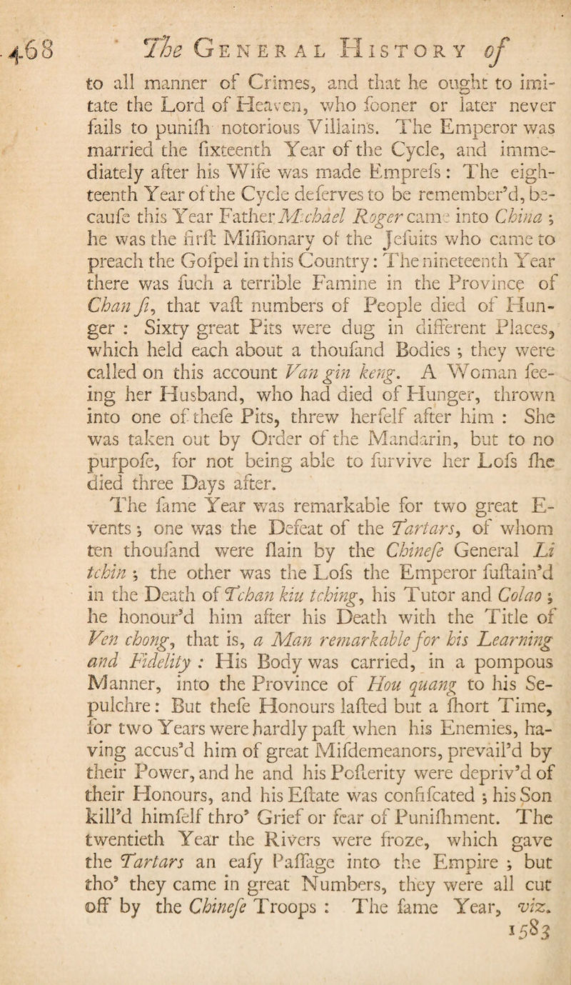 to all manner of Crimes, and that he ought to imi¬ tate the Lord of Heaven, who fooner or later never fails to puniftv notorious Villains. The Emperor was married the fixteenth Year of the Cycle, and imme¬ diately after his Wife v/as made Emprefs : The eigh¬ teenth Year of the Cycle defervesto be remember’d, be- caufe this Year Father Michael Roger came into China ; he was the iiril Miffionary of the Jefuits who came to preach the Gofpel in this Country : The nineteenth Year there v/as fuch a terrible Famine in the Province of Chan fi, that vail numbers of People died of Hun¬ ger : Sixty great Pits were dug in different Places, which held each about a thoufand Bodies -, they were called on this account Van gin keng. A Woman fee¬ ing her Husband, who had died of Hunger, thrown into one ofthefe Pits, threw herfelf after him : She was taken out by Order of the Mandarin, but to no purpofe, for not being able to fur vive her Lofs fhe died three Days after. The fame Year v/as remarkable for two great E- vents ; one was the Defeat of the Tartars, of whom ten thoufand were (lain by the Chinefe General Li tchin ; the other was the Lofs the Emperor fuftain’d in the Death of Tchan kiu tching, his Tutor and Colao , he honour’d him after his Death with the Title of Ven chong, that is, a Man remarkable for his Learning and Fidelity : His Body was carried, in a pompous Manner, into the Province of Hou quang to his Se¬ pulchre: But thefe Honours lafted but a fhort Time, for two Years were hardly paft when his Enemies, ha¬ ving accus’d him of great Mifdemeanors, prevail’d by their Power, and he and his Pofterity were depriv’d of their Honours, and his Eftate was conhfcated ; his Son kill’d himfelf thro’ Grief or fear of Punifhment. The twentieth Year the Rivers were froze, which gave the Tartars an eafy PafTage into the Empire ; but tho9 they came in great Numbers, they were all cut off by the Chinefe Troops : The fame Year, m. 1583