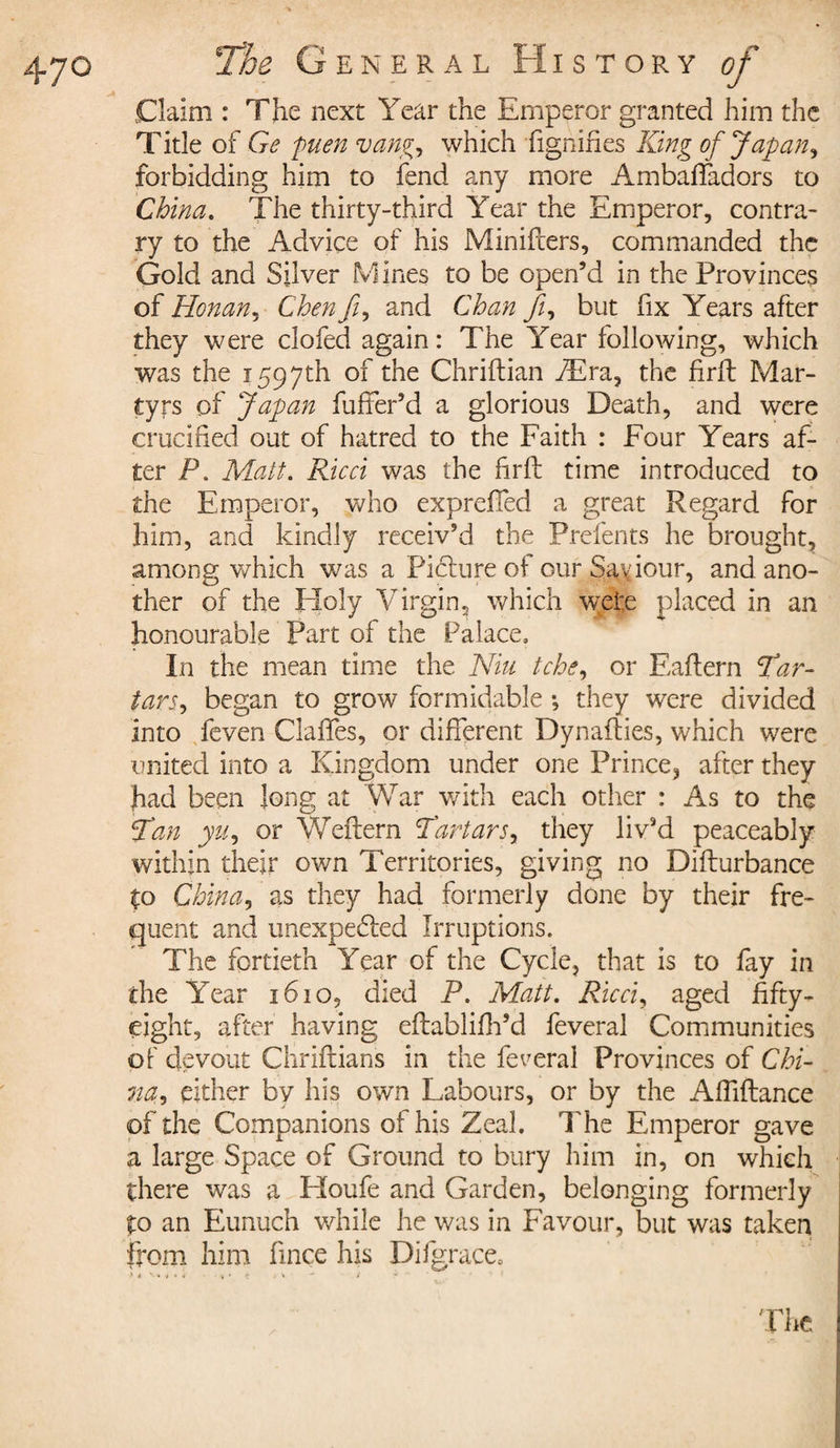 Claim : The next Year the Emperor granted him the Title of Ge puenvang, which fig ni fies King of Japan, forbidding him to fend any more Ambafladors to China. The thirty-third Year the Emperor, contra¬ ry to the Advice of his Minifters, commanded the Gold and Silver Mines to be open’d in the Provinces of Honan, Chen fi, and Chan Ji, but fix Years after they were clofed again : The Year following, which was the 1597th of the Chriftian Æra, the firft Mar¬ tyrs of Japan fuffer’d a glorious Death, and were crucified out of hatred to the Faith : Four Years af¬ ter P. Matt. Ricci was the firii time introduced to the Emperor, who expreffed a great Regard for him, and kindly receiv’d the Prefents he brought, among which was a Pidlure of ourSa\iour, and ano¬ ther of the Holy Virgin, which wrete placed in an honourable Part of the Palace. In the mean time the Niu tche, or Eaflern Par- tars, began to grow formidable -, they were divided into feven Ciaffes, or different Dynafties, which were united into a Kingdom under one Prince^ after they had been long at War with each other : As to the Pan yu, or Weftern Tartars, they liv’d peaceably within their own Territories, giving no Difturbance to China, as they had formerly done by their fre¬ quent and unexpected Irruptions. The fortieth Year of the Cycle, that is to fay in the Year 1610, died P. Matt. Ricci, aged fifty- eight, after having eftablifh’d feveral Communities of devout Chriftians in the feveral Provinces of Chi¬ na, either bv his own Labours, or by the Affiflance of the Companions of his Zeal. The Emperor gave a large Space of Ground to bury him in, on which there was a Houfe and Garden, belonging formerly to an Eunuch while he was in Favour, but was taken from him fince his Difgrace, &gt; 4 ^ i v'*: - i ?  1