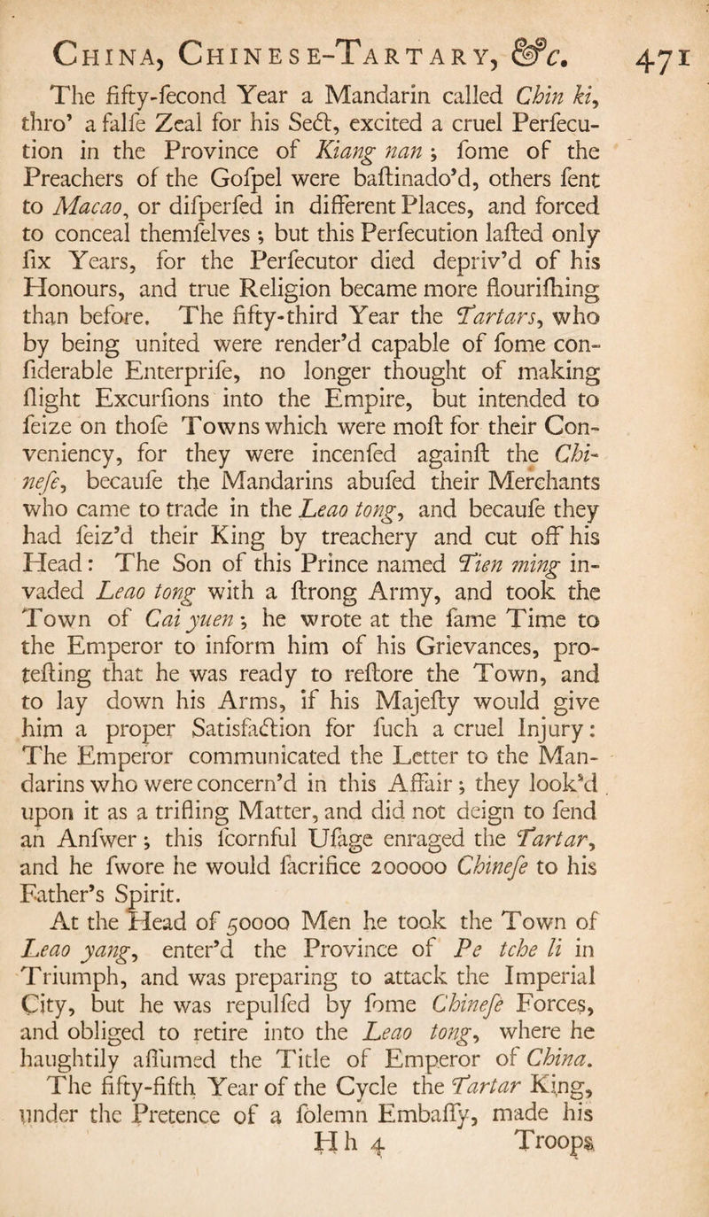 The fifty-fécond Year a Mandarin called Chin ki9 thro’ a falfe Zeal for his Se£l, excited a cruel Perfec¬ tion in the Province of Kiang nan ; fome of the Preachers of the Gofpel were baftinado’d, others fent to Macao, or difperfed in different Places, and forced to conceal themfelves -, but this Perfection lafled only fix Years, for the Perfecutor died depriv’d of his Honours, and true Religion became more fiourifhing than before. The fifty-third Year the 'Tartars, who by being united were render’d capable of fome con- fiderable Enterprife, no longer thought of making flight Excurfions into the Empire, but intended to feize on thofe Towns which were molt for their Con- veniency, for they were incenfed againfl the Chi- nefe, becaufe the Mandarins abufed their Merchants who came to trade in the Leao tong, and becaufe they had feiz’d their King by treachery and cut off his Head : The Son of this Prince named Tien ming in¬ vaded Leao tong with a flrong Army, and took the Town of Caiyueny he wrote at the fame Time to the Emperor to inform him of his Grievances, pro- tefling that he was ready to reflore the Town, and to lay down his Arms, if his Majefty would give him a proper Satisfaction for fuch a cruel Injury : The Emperor communicated the Letter to the Man¬ darins who were concern’d in this Affair; they looksd upon it as a trifling Matter, and did not deign to fend an Anfwer ; this fcornful Ufage enraged the Tartar, and he fwore he would facrifice 200000 Chinefe to his Father’s Spirit. At the Head of 50000 Men he took the Town of Leao yang, enter’d the Province of Pe tche li in Triumph, and was preparing to attack the Imperial City, but he was repulfed by fome Chinefe Forces, and obliged to retire into the Leao tong, where he haughtily affumed the Title of Emperor of China. The fifty-fifth Year of the Cycle the Tartar King, under the Pretence of a fôlemn Embaffy, made his Hh 4 Troops,