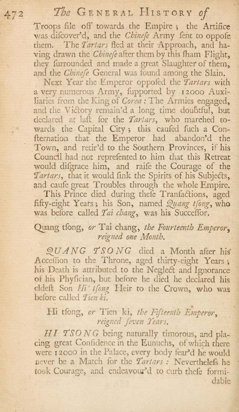 Troops file off towards the Empire , the Artifice was diicoyer’d, and the Chinefe Army fent to oppofe them. The Tartars fled at their Approach, and ha¬ ving drawn thé Chinefe after them by this fliam Flight, they furrounded and made a great Slaughter of them, and the Chinefe General was found among the Slain. Next Year the Emperor oppofed the Tartars with a very numerous Army, fupported by 12000 Auxi¬ liaries from the King of Corea : The Armies engaged, and the Victory remain'd a long time doubtful, but declared at laft for the Tartars, who marched to¬ wards the Capital City , this caufed fuch a Con¬ firmation that the Emperor had abandon’d the Town, and retir’d to the Southern Provinces, if his Council had not reprefented to him that this Retreat would difgrace him, and raife the Courage of the Tartarj, that it would fink the Spirits of his Subjects, and caufe great Troubles through the whole Empire. This Prince died during thefe Tranfaflions, aged fifty-eight Years-, his Son, named Quang tfong ^ who was before called Tat change was his Succeflor. Quang tfong, or Tai chang, the Fourteenth Emperor5 reigned one Month. QUANG TSONG died a Month after his Acceffion to the Throne, aged thirty-eight Years ; his Death is attributed to the Neglebt and Ignorance of his Phyflcian, but before he died he declared his eldeft Son Hi ' tfong Heir to the Crown, who was before called Tien ki. 1 Hi tfong, or Tien ki, the Fifteenth Emperor, reigned fcven Tears. HI TSONG being naturally timorous, and pla¬ cing great Confidence in the Eunuchs, of which there were 12000 in the Palace, every body fear’d he would never be a Match for the Tartars : Neverthelefs he took Courage, and endeavour'd to curb thefe formi¬ dable