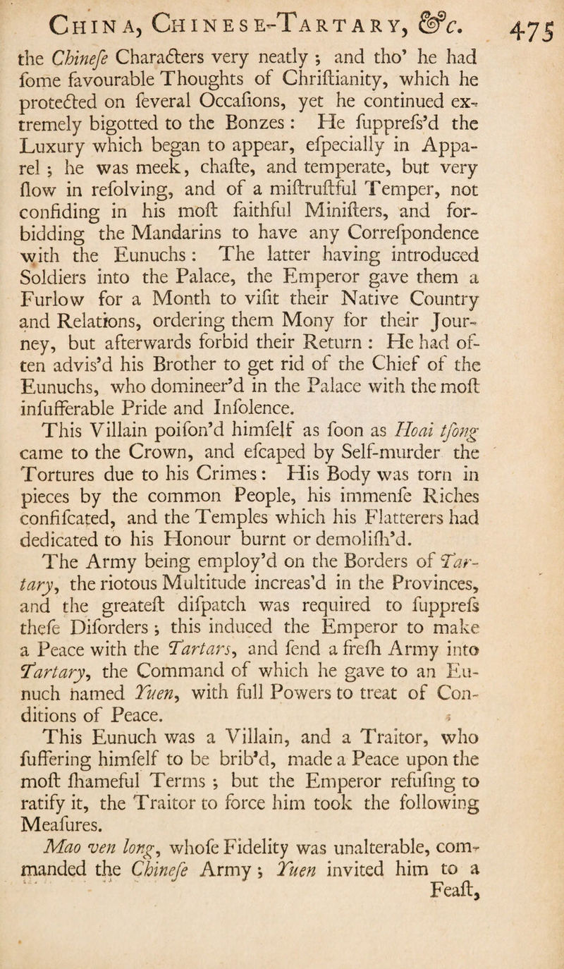 the Chinefe Characters very neatly ; and tho’ he had fome favourable Thoughts of Chriftianity, which he protected on feveral Occafions, yet he continued ex¬ tremely bigotted to the Bonzes : He fupprefs’d the Luxury which began to appear, efpecially in Appa¬ rel ; he was meek, chafte, and temperate, but very flow in refolving, and of a miftruftful Temper, not confiding in his moft faithful Minifters, and for¬ bidding the Mandarins to have any Correfpondence with the Eunuchs : The latter having introduced Soldiers into the Palace, the Emperor gave them a Furiow for a Month to vifit their Native Country and Relations, ordering them Mony for their Jour¬ ney, but afterwards forbid their Return : He had of¬ ten advis’d his Brother to get rid of the Chief of the Eunuchs, who domineer’d in the Palace with the moil infufferable Pride and Infolence. This Villain poifon’d himfelf as foon as Ho ai tfong came to the Crown, and efcaped by Self-murder the Tortures due to his Crimes: His Body was torn in pieces by the common People, his immenfe Riches confifcated, and the Temples which his Flatterers had dedicated to his Honour burnt or demolifh’d. The Army being employ’d on the Borders of Tar- tary, the riotous Multitude increas’d in the Provinces, and the greateft difpatch was required to fupprefs thefe Diforders ; this induced the Emperor to make a Peace with the Tartars, and fend a frefh Army into Tartary, the Command of which he gave to an Eu¬ nuch named Tuen, with full Powers to treat of Con¬ ditions of Peace. * This Eunuch was a Villain, and a Traitor, who fuffering himfelf to be brib’d, made a Peace upon the moft fhameful Terms ; but the Emperor refilling to ratify it, the Traitor to force him took the following Meafures. Mao ven long, whole Fidelity was unalterable, com¬ manded the Chinefe Army ; Turn invited him to a Feaft,