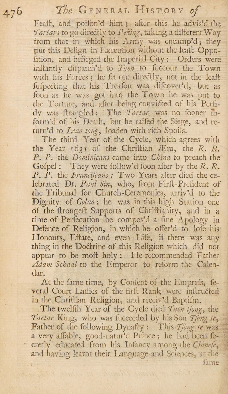 / Feaft, aad poifon’d him ; after this he advis’d the Tartars to go di redid y to Peking, taking a different Way from that in which his Army was encamp’d; they put this Deiign in Execution without the leaft Oppo¬ sition, and befieged the Imperial City : Orders were inftantly difpatch’d to Tuen to fuccour the Town with his Forces ; he fet out diredliy, not in the leaft fufpediing that his Treafon was difcover’d, but as foon as he was got into the Town he was put to the Torture, and . after being convidted of his Perfi¬ dy was fining!ed : The Tartar was no fooner in¬ form’d of his Death, but he railed the Siege, and re¬ turn’d to Leao tong, loaden with rich Spoils. The third Year of the Cycle, which agrees with the Year 1631 of the Chriftian Æra, the R. R. P. P. the Dominicans came into China to preach the Gofpel : They were follow’d foon after by the R. R. P. P. the Franclfcans : Two Years after died the ce¬ lebrated Dr. Paul Sin, who, from Firfi-Prefident of the Tribunal for Church-Ceremonies, arriv’d to the Dignity of Colao ; he was in this high Station one of the ftrongeft Supports of Chriftianity, and in a time of Perfecution he compos’d a fine Apology in Defence of Religion, in which he offer’d to lofe his Honours, Eftate, and even Life, if there w^as any thing in the Dodtrine of this Religion which did not appear to be moft holy : He recommended Father Adam Schaal to the Emperor to reform the Calen¬ dar. At the fame time, by Confent of the Emprefs, fe- veral Court-Ladies of the firft Rank were inftrudtecl in the Chriftian Religion, and receiv’d Baptifm. The twelfth Year of the Cycle died Tuen tfong, the Tartar King, who was fucceeded by his Son Tfong te, Father of the following Dynafty : This Tfong te was a very affable, good-natur’d Prince ; lie had been fe- cretly educated from his Infancy among the Chinefe, and having learnt their Language and Sciences, at the fame