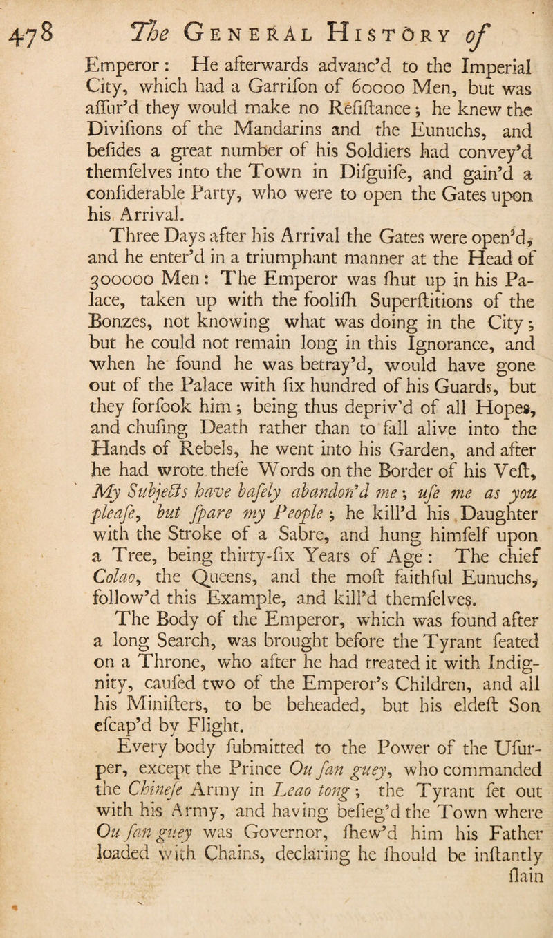 Emperor : He afterwards advanc’d to the Imperial City, which had a Garrifon of 60000 Men, but was allur’d they would make no Refinance ; he knew the Divifions of the Mandarins and the Eunuchs, and befides a great number of his Soldiers had convey’d themfelves into the Town in Difguife, and gain’d a confiderable Party, who were to open the Gates upon his Arrival. Three Days after his Arrival the Gates were opened, and he enter’d in a triumphant manner at the Head of 300000 Men : The Emperor was fhut up in his Pa¬ lace, taken up with the foolifh Superftitions of the Bonzes, not knowing what was doing in the City ; but he could not remain long in this Ignorance, and when he found he was betray’d, would have gone out of the Palace with fix hundred of his Guards, but they forfook him ; being thus depriv’d of all Hopes, and chufing Death rather than to fall alive into the Hands of Rebels, he went into his Garden, and after he had wrote thefe Words on the Border of his Veft, My Subjects have bafely abandon’d me ; ufe me as you pleafe, but fpare my People ; he kill’d his Daughter with the Stroke of a Sabre, and hung himfelf upon a Tree, being thirty-fix Years of Age : The chief Colao^ the Queens, and the moll faithful Eunuchs, follow’d this Example, and kill’d themfelves. The Body of the Emperor, which was found after a long Search, was brought before the Tyrant feated on a Throne, who after he had treated it with Indig¬ nity, caufed two of the Emperor’s Children, and ail his Minifters, to be beheaded, but his eldeft Son efcap’d by Flight. Every body fubmitted to the Power of the Ufur- per, except the Prince On fan guey, who commanded the Chineje Army in Leao tong -, the Tyrant fet out with his Army, and having befieg’d the Town where Ou fan guey was Governor, fhew’d him his Father loaded with Chains, declaring he fhould be indantly flain