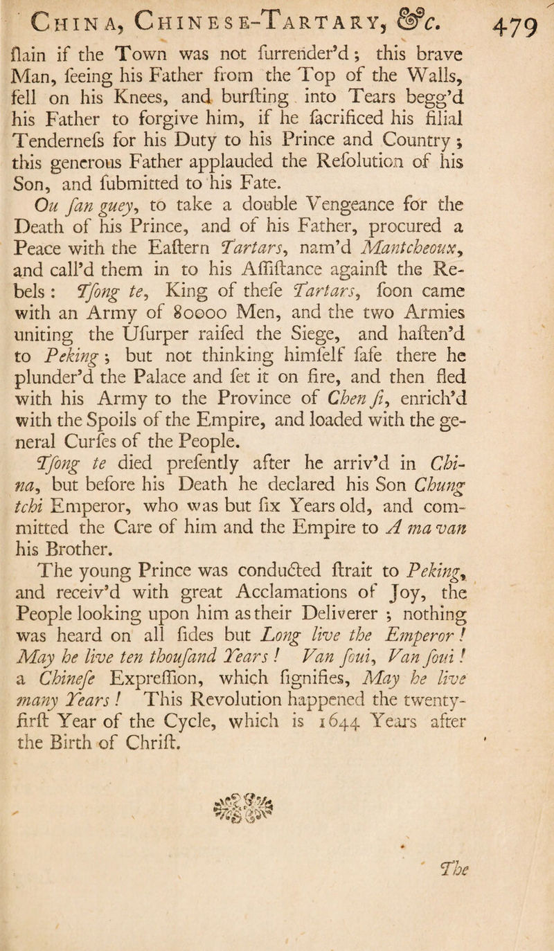 479 flain if the Town was not furrender’d ; this brave Man, feeing his Father from the Top of the Walls, fell on his Knees, and burfting into Tears begg’d his Father to forgive him, if he facrificed his filial Tendernefs for his Duty to his Prince and Country ; this generous Father applauded the Refolution of his Son, and fubmitted to his Fate. Ou fan guey, to take a double Vengeance for the Death of his Prince, and of his Father, procured a Peace with the Eaftern Tartars.) nam’d Mantcheoux, and call’d them in to his A Alliance againft the Re¬ bels : Tfong te. King of thefe Tartars, foon came with an Army of 80000 Men, and the two Armies uniting the Ufurper raifed the Siege, and halten’d to Peking ; but not thinking himfelf fafe there he plunder’d the Palace and fet it on fire, and then fled with his Army to the Province of Chen /z, enrich’d with the Spoils of the Empire, and loaded with the ge¬ neral Curfes of the People. Tfong te died prefently after he arriv’d in Chi¬ na ^ but before his Death he declared his Son Chung tchi Emperor, who was but fix Years old, and com¬ mitted the Care of him and the Empire to A ma van his Brother. The young Prince was conduced lirait to Pekingr and receiv’d with great Acclamations of Joy, the People looking upon him as their Deliverer ; nothing was heard on all fides but Long live the Emperor ! May he live ten thoufand Tears ! Van foui, Van foui ! a Chinefe Exprefiion, which fignifies. May he live many Tears ! This Revolution happened the twenty- firft Year of the Cycle, which is 1644 Years after the Birth of Chrifl. The