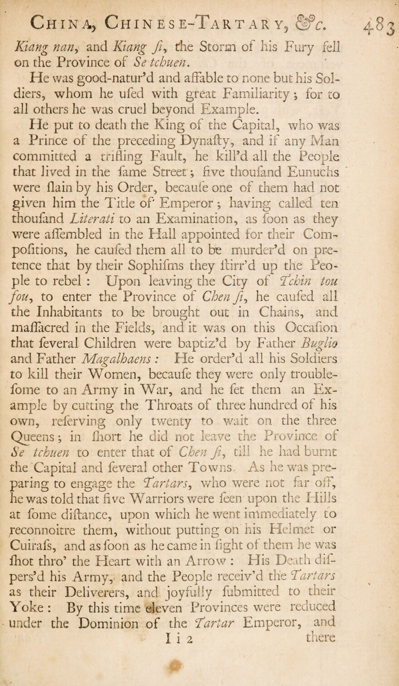Kiang nan, and Kiang ft, the Storm of his Fury fell on the Province of Se tchuen. He was good-natur’d and affable to none but his Sol¬ diers, whom he ufed with great Familiarity ; for to all others he was cruel beyond Example. Fie put to death the King of the Capital, who was a Prince of the preceding Dynafty, and if any Man committed a trifling Fault, he kill’d all the People that lived in the fame Street ; five thoufand Eunuchs were flain by his Order, becaufe one of them had not given him the Title of Emperor ; having called ten thoufand Literati to an Examination, as foon as they were affembled in the Flail appointed for their Com- pofltions, he caufed them all to be murder’d on pre¬ tence that by their Sophifms they fcirr’d up the Peo¬ ple to rebel : Upon leaving the City of Tchin tou foUj to enter the Province of Chen ft, he caufed all the Inhabitants to be brought out in Chains, and maffacred in the Fields, and it was on this Occaflon that feveral Children were baptiz’d by Father Buglio and Father Magalhaens : He order’d all his Soldiers to kill their Women, becaufe they were only trouble- fome to an Army in War, and he fet them an Ex¬ ample by cutting the Throats of three hundred of his own, referving only twenty to wait on the three Queens ; in fliort he did not leave the Province of Se tchuen to enter that of Chen ft, till he had burnt the Capital and feveral other Towns As he was pre¬ paring to engage the Tartars, who were not far off, he was told that five Warriors were feen upon the Hills at fome diftance, upon which he went immediately to reconnoitre them, without putting on his Helmet or Cuirafs, and as foon as he came in fight of them he was fhot thro’ the Heart with an Arrow : Flis Death dii- pers’d his Army, and the People receiv’d the Tartars as their Deliverers, and joyfully fubmitted to their Yoke : By this time eleven Provinces were reduced under the Dominion of the Tartar Emperor, and