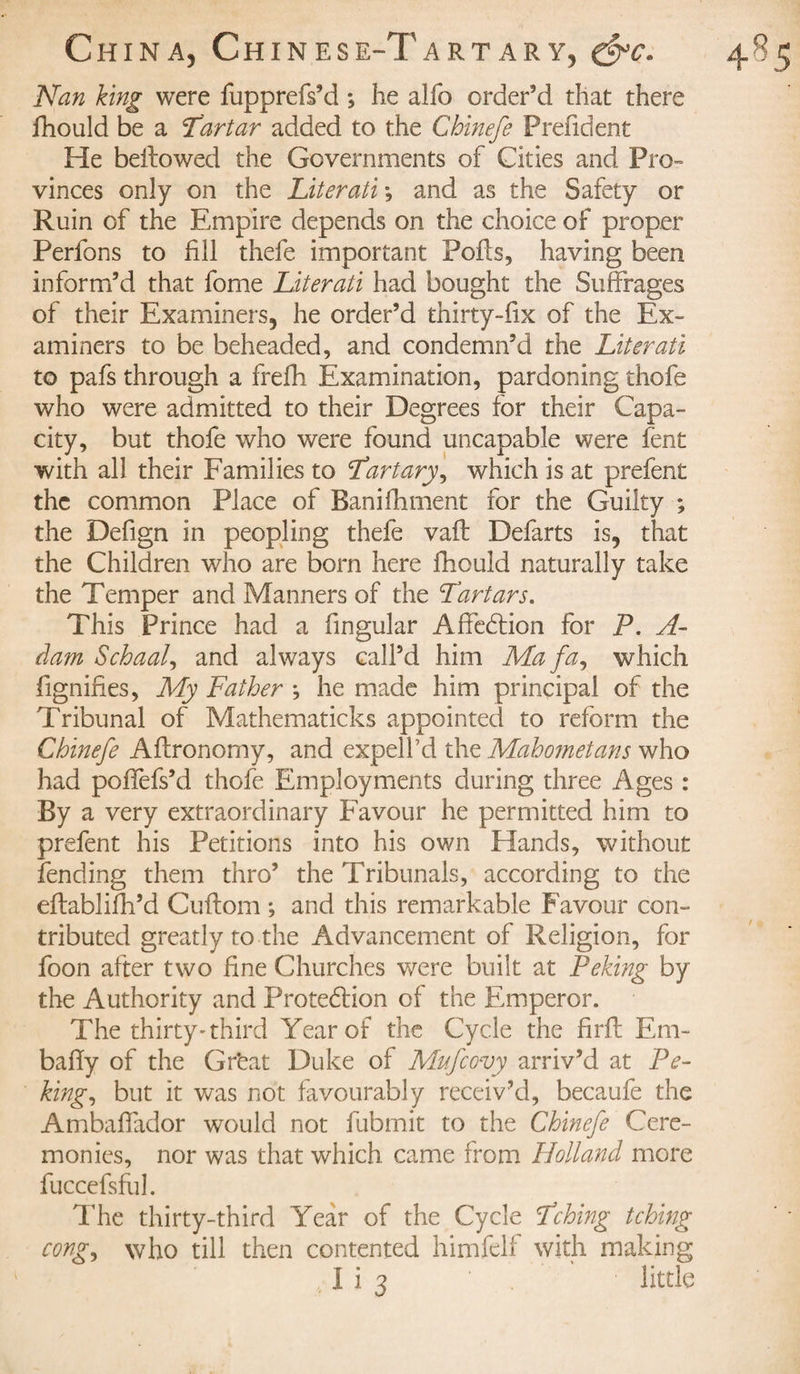 Nan king were fupprefs’d ; he alfo order’d that there fhould be a Tartar added to the Ghinefe Prefident He bellowed the Governments of Cities and Pro¬ vinces only on the Literati -, and as the Safety or Ruin of the Empire depends on the choice of proper Perfons to fill thefe important Polls, having been inform’d that fome Literati had bought the Suffrages of their Examiners, he order’d thirty-fix of the Ex¬ aminers to be beheaded, and condemn’d the Literati to pafs through a frefh Examination, pardoning thofe who were admitted to their Degrees for their Capa¬ city, but thofe who were found uncapable were fent with all their Families to ‘fartary, which is at prefent the common Place of Banilhment for the Guilty ; the Defign in peopling thefe vail Defarts is, that the Children who are born here fhould naturally take the Temper and Manners of the Tartars. This Prince had a fingular Affedtion for P. A- dam Schaal, and always call’d him Ma fa, which fignifies, My Father -, he made him principal of the Tribunal of Mathematicks appointed to reform the Ghinefe Allronomy, and expel I’d the Mahometans who had polfefs’d thofe Employments during three Ages : By a very extraordinary Favour he permitted him to prefent his Petitions into his own Hands, without fending them thro’ the Tribunals, according to the ellabiilh’d Cullom ; and this remarkable Favour con¬ tributed greatly to the Advancement of Religion, for foon after two fine Churches were built at Peking by the Authority and Protedlion of the Emperor. The thirty-third Year of the Cycle the firll Em- bally of the Gr'eat Duke of Mufcovy arriv’d at Pe¬ king, but it was not favourably receiv’d, becaufe the Ambalfador would not fubmit to the Chinefe Cere¬ monies, nor was that which came from Holland more fuccefsful. The thirty-third Year of the Cycle fching tching cong, who till then contented himfelf with making