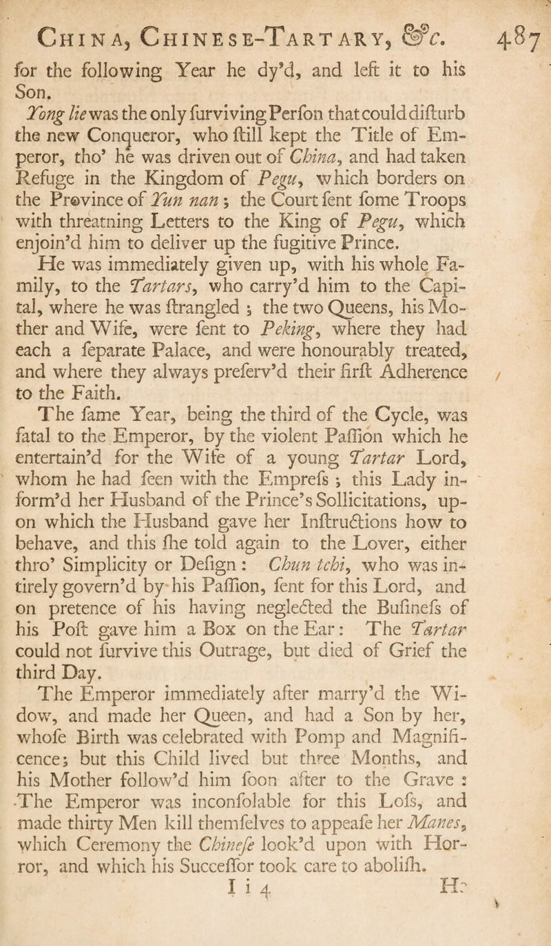 for the following Year he dy’d, and left it to his Son. Tong lie was the only furvivingPerfon that could diflurb the new Conqueror, who Hill kept the Title of Em¬ peror, thos he was driven out of China, and had taken Refuge in the Kingdom of Pegu, which borders on the Province of Tun nan ; the Court fent fome Troops with threatning Letters to the King of Pegu, which enjoin’d him to deliver up the fugitive Prince. He was immediately given up, with his whole Fa¬ mily, to the Tartars, who carry’d him to the Capi¬ tal, where he was firangled ; the two Queens, his Mo¬ ther and W ife, were fent to Peking, where they had each a feparate Palace, and were honourably treated, and where they always preferv’d their firfl Adherence to the Faith. The fame Year, being the third of the Cycle, was fatal to the Emperor, by the violent Paffion which he entertain’d for the Wife of a young Tartar Lord, whom he had feen with the Emprefs ; this Lady in¬ form’d her Husband of the Prince’s Sollicitations, up¬ on which the Elusband gave her Inflrudlions how to behave, and this fine told again to the Lover, either thro’ Simplicity or Defign : Chun tchi, who was in- tirely govern’d by his Paffion, fent for this Lord, and on pretence of his having negledled the Bufinefs of his Poft gave him a Box on the Ear: The Tartar could not furvive this Outrage, but died of Grief the third Day. The Emperor immediately after marry’d the Wi¬ dow, and made her Queen, and had a Son by her, whofe Birth was celebrated with Pomp and Magnifi¬ cence; but this Child lived but thme Months, and his Mother follow’d him foon after to the Grave : •The Emperor was inconfolable for this Lofs, and made thirty Men kill themfelves to appeafe her Manes, which Ceremony the Chinefe look’d upon with Hor¬ ror, and which his Succeffor took care to aboliffi.