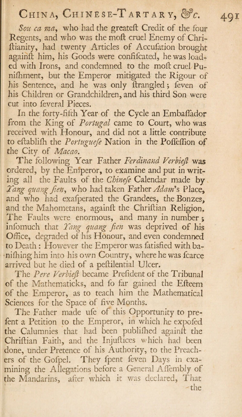 Sou ca ma, who had the greateft Credit of the four Regents, and who was the moil cruel Enemy of Chri- ftianity, had twenty Articles of Accufation brought againfi him, his Goods were confifcated, he was load¬ ed with Irons, and condemned to the moft cruel Pu¬ nishment, but the Emperor mitigated the Rigour of his Sentence, and he was only Strangled ; feven of his Children or Grandchildren, and his third Son were cut into feveral Pieces. In the forty-filth Year of the Cycle an Embaftador from the King of Portugal came to Court, who was received with Honour, and did not a little contribute to eftablifh the Portuguefe Nation in the PofiTeftion of the City of Macao. The following Year Father Ferdinand Verbiejl was ordered, by the Eniperor, to examine and put in writ¬ ing all the Faults of the Chinefe Calendar made by Tang quang fien, who had taken Father Adam's Place, and who had exafperated the Grandees, the Bonzes, and the Mahometans, againfi the Chriftian Religion* The Faults were enormous, and many in number ; infomuch that Tang quang fien was deprived of his Office, degraded of his Honour, and even condemned to Death : However the Emperor was fatisfied with ba- nifiling him into his own Country, where he was fcarce arrived but he died of a peftilential Ulcer. The Pere Verbiefit became Prefident of the Tribunal of the Mathematicks, and fo far gained the Efteem of the Emperor, as to teach him the Mathematical Sciences for the Space of five Months. The Father made ufe of this Opportunity to pre- fent a Petition to the Emperor, in which he expofed the Calumnies that had been publifiied againfi: the Chriftian Faith, and the Injuftices which had been done, under Pretence of his Authority, to the Preach¬ ers of the Gofpel. They fpent feven Days in exa¬ mining the Allegations before a General Aftembly of the Mandarins, after which it was declared, That ''the