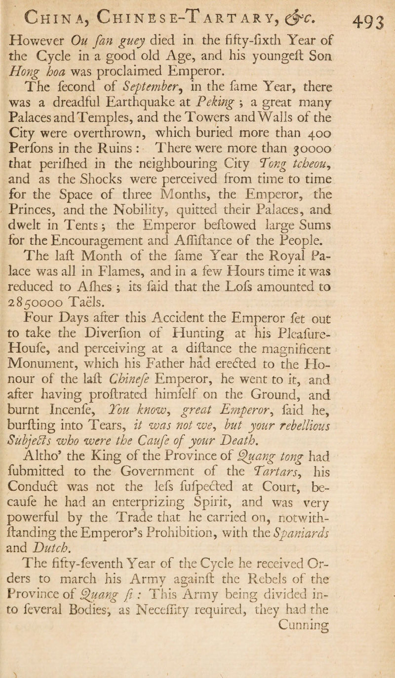 However Ou fan guey died in the fifty-fixth Year of the Cycle in a good old Age, and his youngeft Son Hong hoa was proclaimed Emperor. The fécond of September, in the fame Year, there was a dreadful Earthquake at Peking ; a great many Palaces and Temples, and the Towers and Walls of the City were overthrown, which buried more than 400 Perfons in the Ruins : There were more than 30000 that perifhed in the neighbouring City Pong tcbeou, and as the Shocks were perceived from time to time for the Space of three Months, the Emperor, the Princes, and the Nobility, quitted their Palaces, and dwelt in Tents; the Emperor beftowed large Sums for the Encouragement and Affiftance of the People. The lafb Month of the fame Year the Royal Pa¬ lace was all in Flames, and in a few Hours time it was reduced to Allies ; its faid that the Lofs amounted to 2850000 Taels. Four Days after this Accident the Emperor fet out to take the Diverfion of Hunting at his Pleafure- Houfe, and perceiving at a diftance the magnificent Monument, which his Father had eredfed to the Ho¬ nour of the lalt Chinefe Emperor, he went to it, and after having proftrated himfelf on the Ground, and burnt Incenfe, You know, great Emperor, faid he, burlting into Tears, it was not we, but your rebellious Subjects who were the Caufe of your Death. Altho* the King of the Province of Efuang tong had fubmitted to the Government of the Yartars, his Condudt was not the lefs fufpecled at Court, be- caufe he had an enterprizing Spirit, and was very powerful by the Trade that he carried on, notwith- Itanding the Emperor’s Prohibition, with the Spaniards and Dutch. The fifty-feventh Year of the Cycle he received Or¬ ders to march his Army againft the Rebels of the Province of Quang fi : This Army being divided in¬ to feveral Bodies, as Necefnty required, they had the Cunning