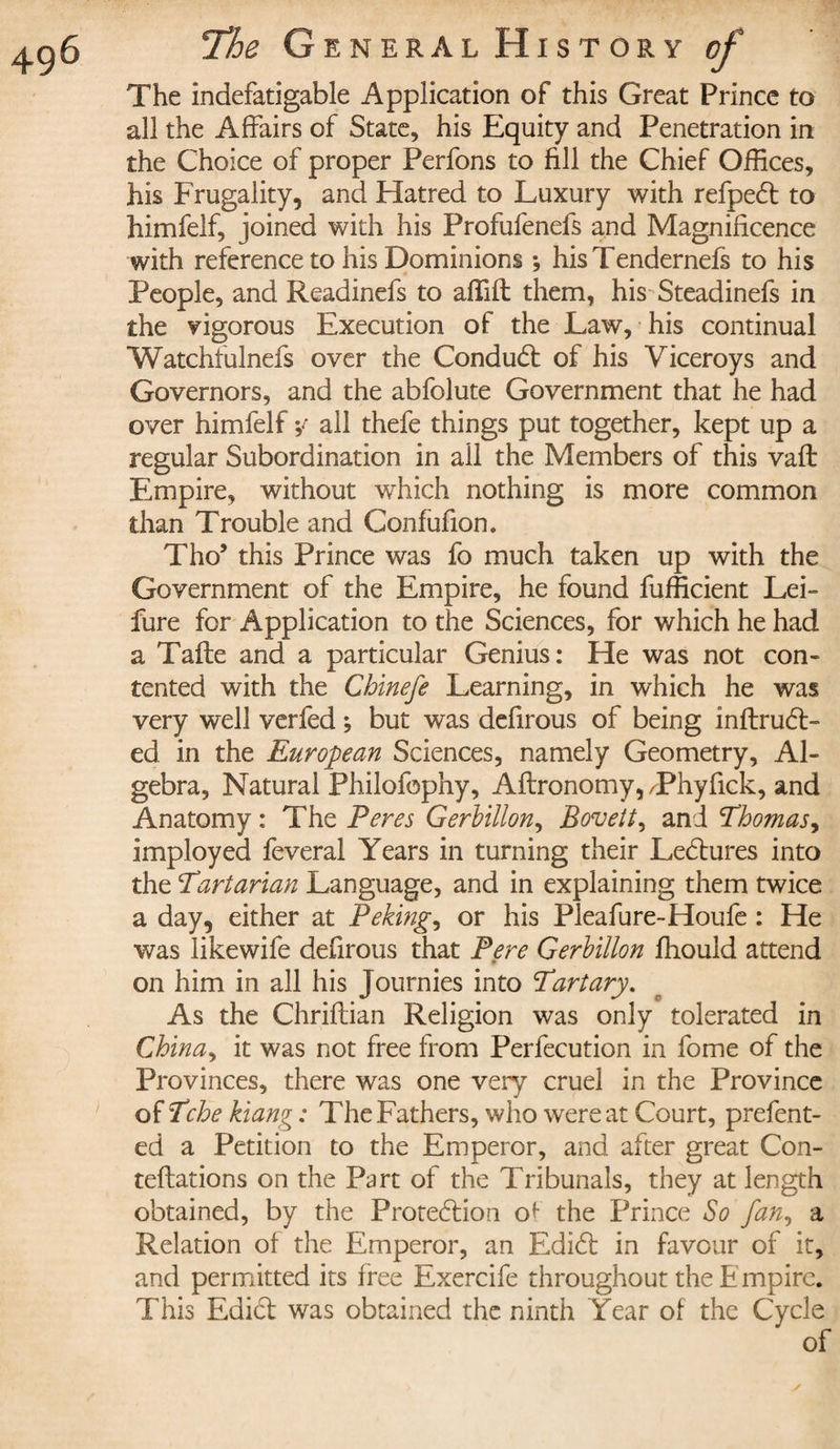 The indefatigable Application of this Great Prince to all the Affairs of State, his Equity and Penetration in the Choice of proper Perfons to fill the Chief Offices, his Frugality, and Hatred to Luxury with refpedt to himfelf, joined with his Profufenefs and Magnificence with reference to his Dominions -, hisTendernefs to his People, and Readinefs to affifl them, his Steadinefs in the vigorous Execution of the Law, his continual Watchfulnefs over the Conduct of his Viceroys and Governors, and the abfolute Government that he had over himfelf y all thefe things put together, kept up a regular Subordination in all the Members of this vaft Empire, without which nothing is more common than Trouble and Confufion. Tho’ this Prince was fo much taken up with the Government of the Empire, he found fufficient Lei- fure for Application to the Sciences, for which he had a Tafte and a particular Genius: He was not con¬ tented with the Chinefe Learning, in which he was very well verfed ; but was defirous of being inftruCt- ed in the European Sciences, namely Geometry, Al¬ gebra, Natural Philofophy, Aftronomy,/Phyfick, and Anatomy : The Peres Gerbillon, Boveit, and Thomas, imployed feveral Years in turning their LeCtures into the Tartarian Language, and in explaining them twice a day, either at Peking, or his Pleafure-Houfe : He was likewife defirous that Pere Gerbillon ffiould attend # on him in all his Journies into Tart ary. As the Chriflian Religion was only tolerated in China, it was not free from Perfecution in fome of the Provinces, there was one very cruel in the Province of Tche kiang : The Fathers, who were at Court, prefent- ed a Petition to the Emperor, and after great Con- teftations on the Part of the Tribunals, they at length obtained, by the Protection ot the Prince So fan, a Relation of the Emperor, an EdiCt in favour of it, and permitted its free Exercife throughout the E mpire. This Edict was obtained the ninth Year of the Cycle of