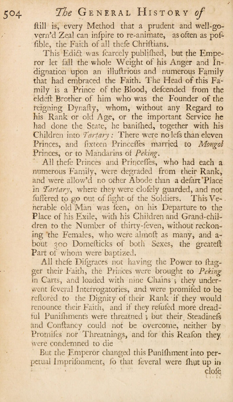 flill is, every Method that a prudent and well-go- vern’d Zeal can infpire to re-animate, as often as pof- fible, the Faith of all thefe Chriitians. This EdI61 was fcarcely publifhed, but the Empe¬ ror let fall the whole Weight of his Anger and In¬ dignation upon an illuftrious and numerous Family that had embraced the Faith. The Head of this Fa¬ mily is a Prince of the Blood, defcended from the èîdèft Brother of him who was the Founder of the reigning Dynafly, whom, without any Regard to his Rank or old Age, or the important Service he had done the State, he banifhed, together with his Children into Tart ary : There were no lefs than eleven Princes, and fixteen PrineeiTes married to Mongol Princes, or to Mandarins of Peking. All thefe Princes and PrineeiTes, who had each a numerous Family, were degraded from their Rank, and were allow’d no other Abode than a defart’Place In Tart ary, where they were clofely guarded, and not fullered to go out of fight of the Soldiers. This Ve- . herable old Man was feen, on his Departure to the Place of his Exile, with his Children and Grand-chil¬ dren to the Number of thirty-feven, without reckon¬ ing the Females, who were almoft as many, and a- bout 300 Domefticks of both Sexes, the greateft Part of whom were baptized. All thefe Difgraces not having the Power to flag¬ ger their Faith, the Princes were brought to Peking in Carts, and loaded with nine Chains ; they under¬ went lèverai Interrogatories, and were promifed to be reflorèd to the Dignity of their Rank if they would renounce their Faith, and if they refilled more dread¬ ful Puniihments were threatned ; but their Steadinefs and Conflancy could not be overcome, neither by Promifes nor Threatnings, and for this Reafon they, were condemned to die But the Emperor changed this Punifhment into per¬ petual impriibnment, fo that lèverai were fhyt up in clofe