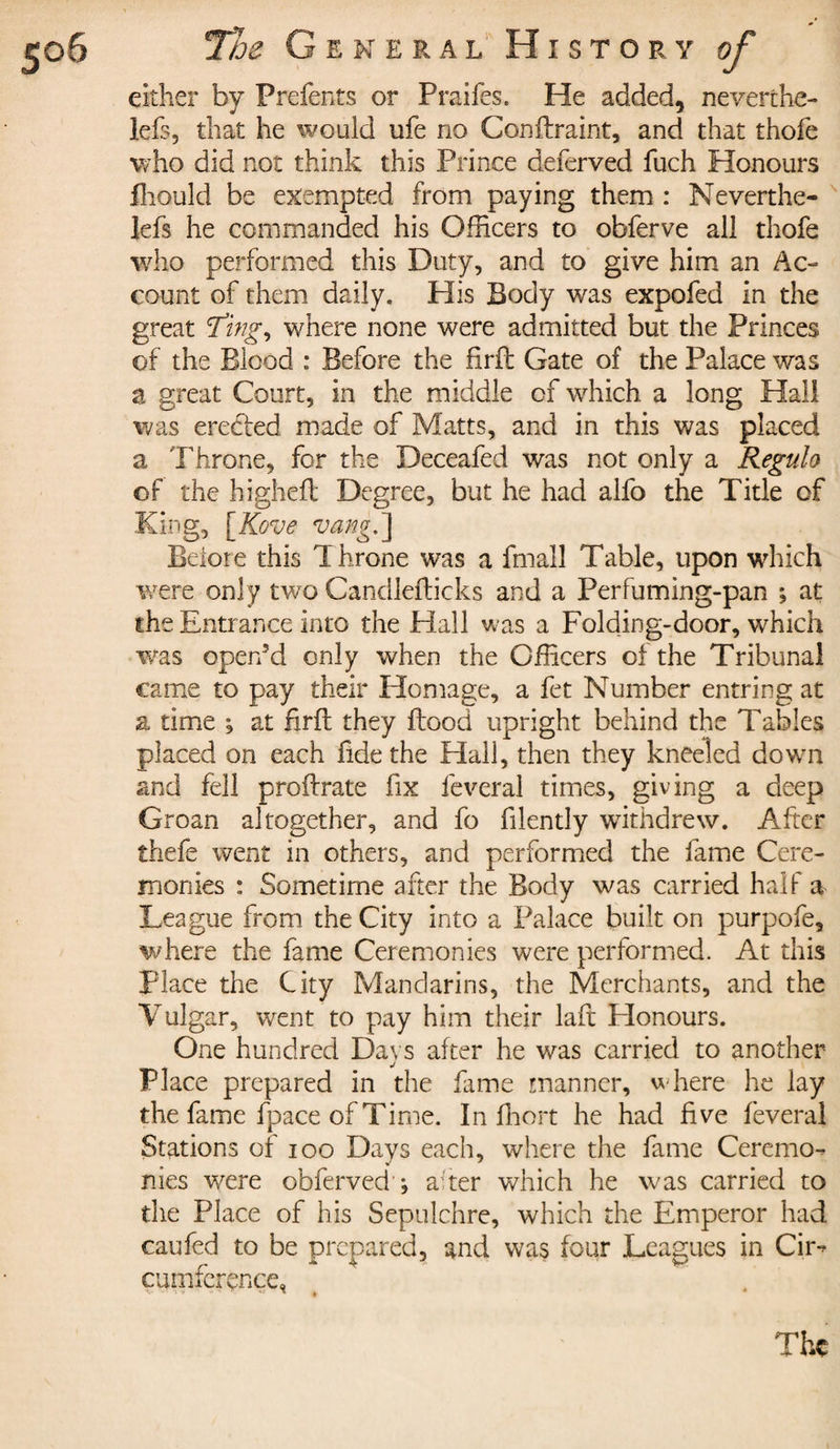 either by Prefents or Praifes. He added, neverthe- lefs, that he would ufe no Conflraint, and that thofe who did not think this Prince defèrved fuch Honours fhould be exempted from paying them : Neverthe- lefs he commanded his Officers to obferve all thofe who performed this Duty, and to give him an Ac¬ count of them daily. His Body was expofed in the great ^ing, where none were admitted but the Princes of the Blood : Before the firfh Gate of the Palace was a great Court, in the middle of which a long Hall was erected made of Matts, and in this was placed a Throne, for the Deceafed was not only a Régula of the higheft Degree, but he had alfo the Title of King, [Kove vang.~\ Before this T Krone was a fmall Table, upon which were only two Candleflicks and a Perfuming-pan ; at the Entrance into the Hall was a Folding-door, which was open'd only when the Officers of the Tribunal came to pay their Homage, a fet Number entring at a time ; at firfl they flood upright behind the Tables placed on each fide the Hall, then they kneeled down and fell proilrate fix lèverai times, giving a deep Groan altogether, and fo filently withdrew. After thefe went in others, and performed the fame Cere¬ monies : Sometime after the Body was carried half a League from the City into a Palace built on purpofe, where the fame Ceremonies were performed. At this Place the City Mandarins, the Merchants, and the Vulgar, went to pay him their laft Honours. One hundred Days after he was carried to another Place prepared in the fame manner, where he lay the fame fpace of Time. In ffiort he had five lèverai Stations of ioo Days each, where the fame Ceremo¬ nies were obferved ; after which he was carried to the Place of his Sepulchre, which the Emperor had caufed to be prepared, and was four Leagues in Cir^ cumfcrçnçe, The