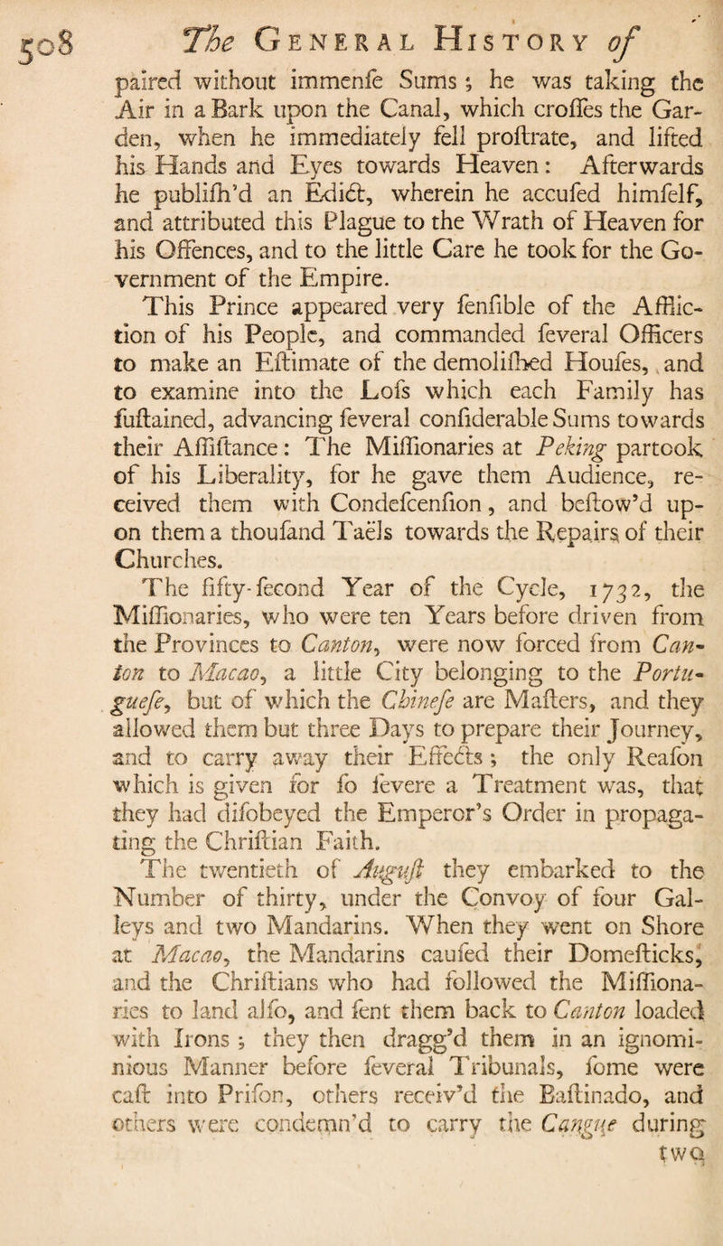 paired without immenfe Sums he was taking the Air in a Bark upon the Canal, which crofles the Gar¬ den, when he immediately fell proftrate, and lifted his Hands and Eyes towards Heaven : Afterwards he publiffi’d an Edidt, wherein he accufed himfelf, and attributed this Plague to the Wrath of Heaven for his Offences, and to the little Care he took for the Go¬ vernment of the Empire. This Prince appeared very fenfible of the Afflic¬ tion of his People, and commanded feveral Officers to make an Eftimate of the demolifbed Houfes, and to examine into the Lofs which each Family has fuftained, advancing feveral confiderable Sums towards their Affiftance : The Miffionaries at Peking partook of his Liberality, for he gave them Audience, re¬ ceived them with Condefcenfion, and bellow’d up¬ on them a thoufand Taels towards the Repairs of their Churches. The fifty-fecond Year of the Cycle, 1732, the Miffionaries, who were ten Years before driven from the Provinces to Canton, were now forced from Can- ion to Macao, a little City belonging to the Portu- guefe, but of which the Chinefe are Mailers, and they allowed them but three Days to prepare their Journey, and to carry away their Effects ; the only Reafon which is given for fo fevere a Treatment was, that they had difobeyed the Emperor’s Order in propaga¬ ting the Chriftian Faith. The twentieth of Aitguft they embarked to the Number of thirty, under the Convoy of four Gal¬ leys and two Mandarins. When they went on Shore at Macao, the Mandarins caufed their Domefticks, and the Chriftians who had followed the Miffiona¬ ries to land alfo, and fent them back to Canton loaded with Irons ; they then dragg’d them in an ignomi¬ nious Manner before feveral Tribunals, fome were call into Prifon, others receiv’d the Eallinado, and others were condemn’d to carry the Canguf during two