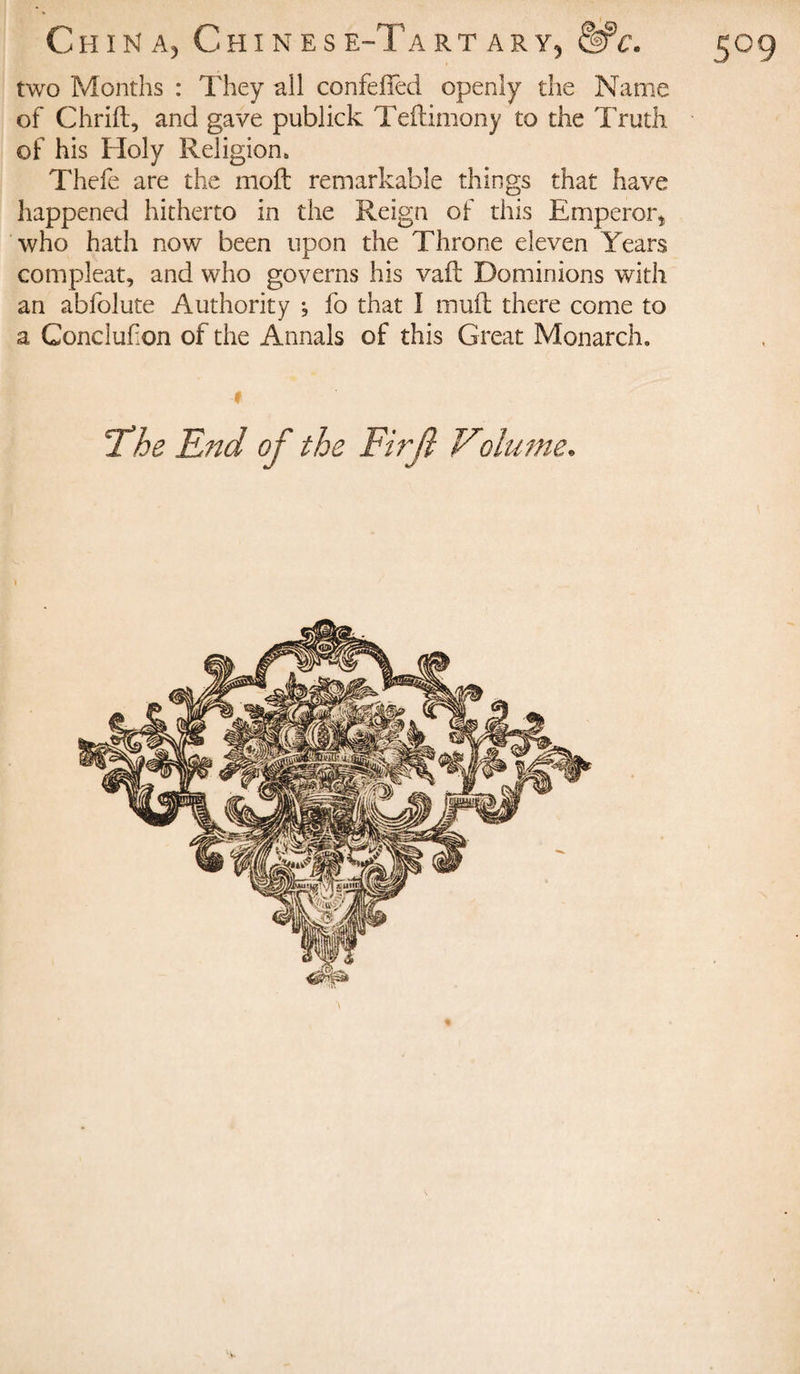 two Months : They all confeffed openly the Name of Chrift, and gave publick Teilimony to the Truth of his Holy Religion. Thefe are the moil remarkable things that have happened hitherto in the Reign of this Emperor* who hath now been upon the Throne eleven Years compleat, and who governs his vaft Dominions with an abfolute Authority *, fo that I mull there come to a Concluf on of the Annals of this Great Monarch. !The End of the Firjl Volume.