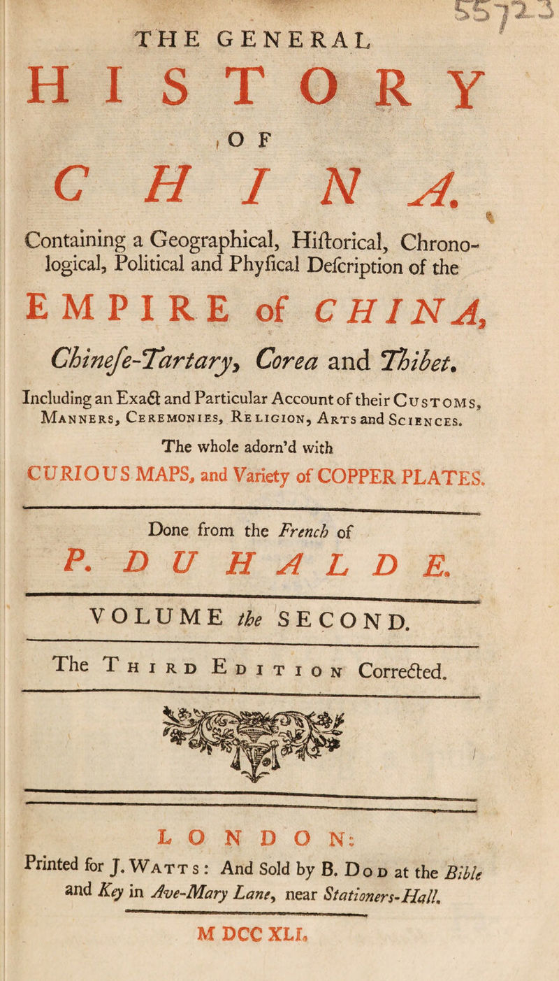 THE GENERAL HISTORY C H 7 N A. Containing a Geographical, Hiftorical, Chrono¬ logical, Political and Phyfical Defcription of the EMPIRE of CHINA, Chinefe-Tartary, Corea and ’Thibet. Including an Exadt and Particular Account of their Customs, Manners, Ceremonies, Religion, Arts and Sciences. The whole adorn’d with CURIOUS MAPS, and Variety of COPPER PLATES. Done from the French of P- DUHALDE, VOLUME the SECOND. The Third Edition Corrected, V . ' LONDON: Printed for J. Watt s : And Sold by B. Do d at the Bible and Key in Ave-Mary Lane, near Stationers-Hall. M DCC XLL