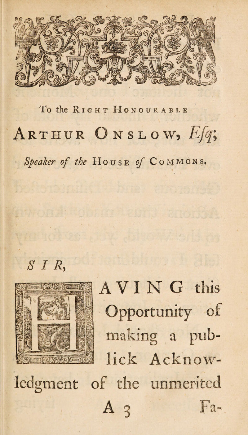 To the Right Honourable - \ v * • Arthur Onslow, Efq; Speaker of the House of Commons, SIR, A V I N G this Opportunity of making a pub- lick Acknow¬ ledgment of the unmerited i A 3 Fa-