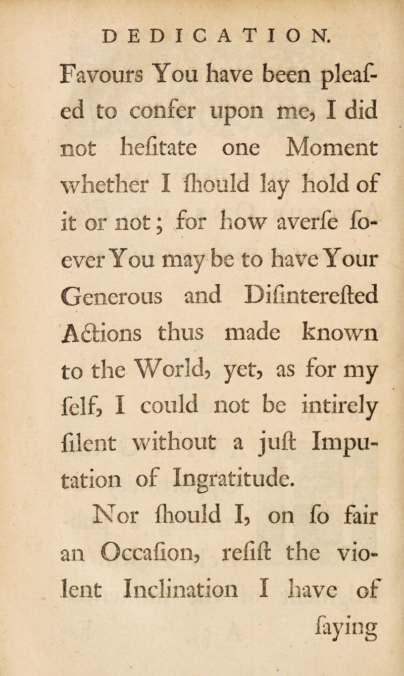 Favours You have been pleaf- ed to confer upon me, I did not hefitate one Moment whether I fhould lay hold of it or not ; for how averfe fo- % ^ ever You maybe to have Your Generous and Difinterefted Actions thus made known » to the World, yet, as for my felf, I could not be intirely filent without a juft Impu¬ tation of Ingratitude. Nor fhould I, on fo fair an Occafion, reft ft the vio¬ lent Inclination I have of faying