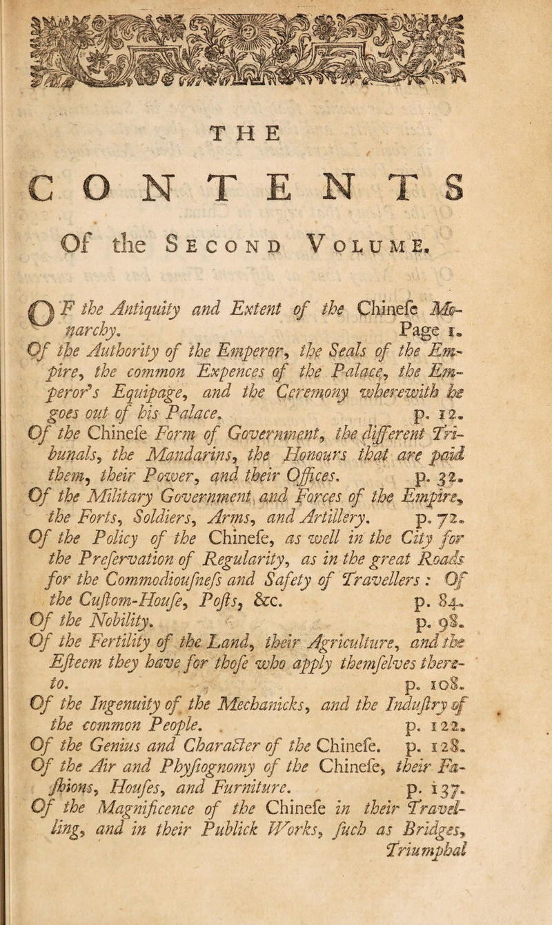 THE CONTE Of the Second GF the Antiquity and Extent of the Chinefe Mo¬ narchy * Page i® Of the Authority of the Emperor, the Seals of the Em¬ pire^ the common Expences of the Palace, the Em¬ peror's Equipage, and the Ceremony wherewith he goes out of his Palace. p. 12. Of the Chinefe Form of Government, the different Tri¬ bunals5 the Mandarins, the Honours that are pmi them, Pozver, a/zi Offices. p. 32. 0/ the Military Government and Forces of the Empire, &amp; Forts, Soldiers, Arms, and Artillery. p. 72.. Of Policy of the Chinefe, æj well in the City for the Prefervation of Regularity, izz ^ Roads for the Commodioufnefs and Safety of Travellers : Of the Cuftom-Houfe, Ptf/P3 &amp;c. p. 84. 0/ the Nobility. £ p. 9S. Of the Fertility of the Land, their Agriculture, Üe Efteem they have for thofe who apply themfelves there¬ to. p. iq8. Of the Ingenuity of the Mechanicks, æ/zJ the Indu ftry of the common People. . p. 122* Of Genius and Char aller of the Chinefe. p. 128. 0/r the Air and Phyfiognomy of the Chinefe, their Fa- Jhions, Houfes, æzzJ Furniture. , p. 137.. 0/ the Magnificence of the Chinefe z*/z their Travel¬ lings and in their Puhlick Works, Bridges, Triumphal