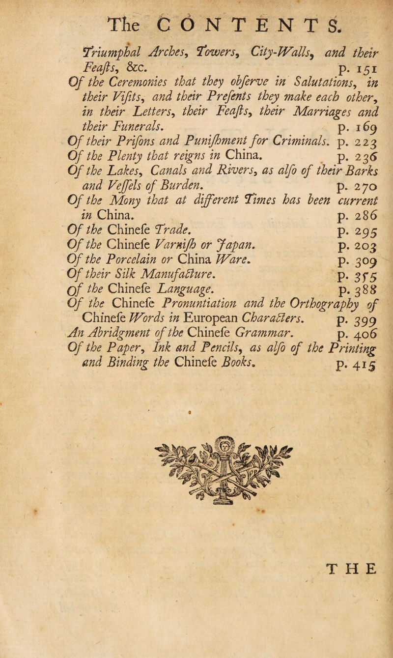 The CONTENTS. triumphal Arches, lowers9 City-Walls, and their Feajls, &amp;c. p. 151 O/’ Ceremonies that they obferve in Salutations, in their Vifits, their Prefents they make each other, £» Letters, Feafts^ their Marriages and their Funerals, p. 169 Oftheir Prifons and Punijhment for Criminals. p. 223 0/ the Plenty that reigns in China. p. 236 Of the Lakes, Canals and Rivers3 as alfo of their Barks and Veffels of Burden. p. 2 70 Of the Mony that at different Times has been current in China. p. 286 Of the Chinefe Trade. p. 295 Of the Chinefe Varnifh or Japan. p. 203 Of the Porcelain or China Ware. p. 309 Of their Silk Manufacture. p. 3^5 Of Chinefe Language. p. 388 Of the Chinefe Pronunciation and the Orthography of Chinefe Words in European Characters. p.399 An Abridgment of the Chinefe Grammar. p. 40 6 Of the Paper, Ink and Pencils, ^ of the Printing and Binding the Chinefe Books. P« 4J5