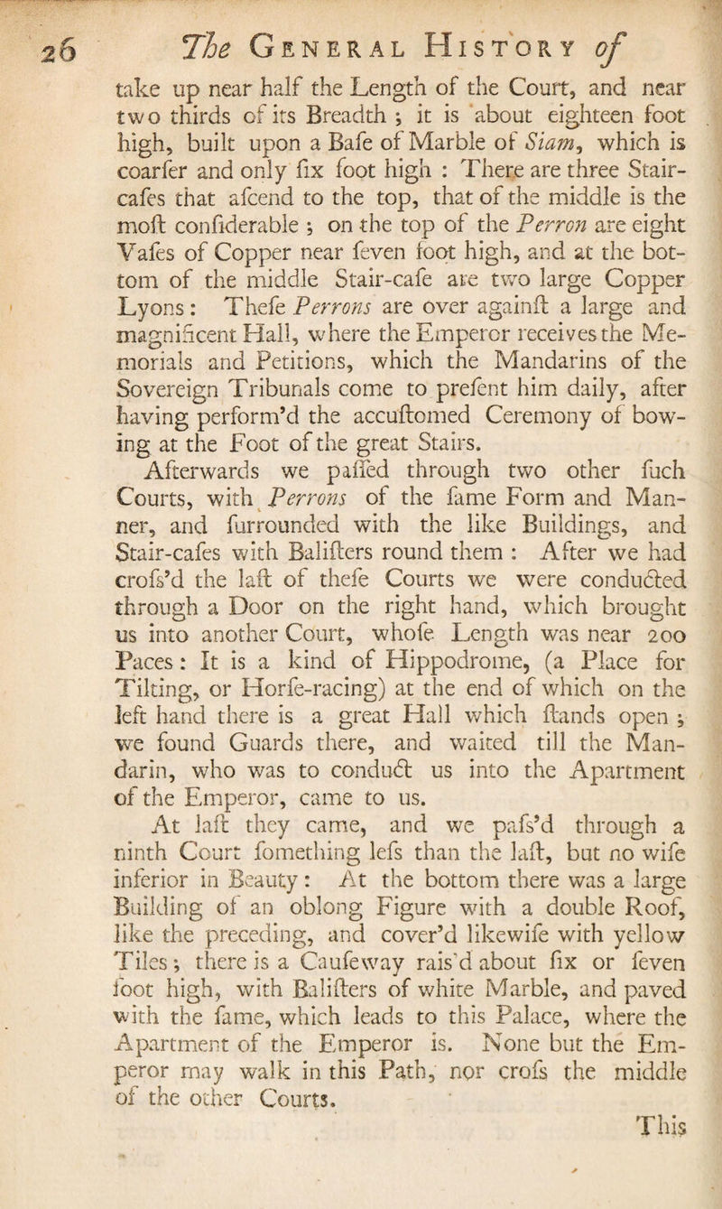 take up near half the Length of the Court, and near two thirds of its Breadth -, it is about eighteen foot high, built upon a Bafe of Marble of Siam, which is coarfèr and only fix foot high : There are three Stair- cafes that afcend to the top, that of the middle is the moil confderable ; on the top of the Perron are eight Yafes of Copper near feven foot high, and at the bot¬ tom of the middle Stair-cafe are two large Copper Lyons : Thefe Perrons are over againft a large and magnificent Hall, where the Emperor receives the Me¬ morials and Petitions, which the Mandarins of the Sovereign Tribunals come to prefent him daily, after having perform’d the accuftomed Ceremony of bow¬ ing at the Foot of the great Stairs. Afterwards we pailed through two other fach Courts, with Perrons of the fame Form and Man¬ ner, and furrounded with the like Buildings, and Stair-cafes with Bafflers round them : After we had crofs’d the lait of thefe Courts we were conducted through a Door on the right hand, which brought us into another Court, whofe Length was near 200 Paces : It is a kind of Hippodrome, (a Place for Tilting, or Horfe-racing) at the end of which on the left hand there is a great Hall which Lands open ; we found Guards there, and waited till the Man¬ darin, who was to conduit us into the Apartment of the Emperor, came to us. At lafr they came, and we pafs’d through a ninth Court fomething lefs than the laft, but no wife inferior in Beauty : At the bottom there was a large Building of an oblong Figure with a double Roof, like the preceding, and cover’d likewife with yellow Tiles; there is a Caufeway rais'd about fix or feven foot high, with Bafflers of white Marble, and paved with the fame, which leads to this Palace, where the Apartment of the Emperor is. None but the Em¬ peror rnay walk in this Path, nor crofs the middle of the other Courts. This