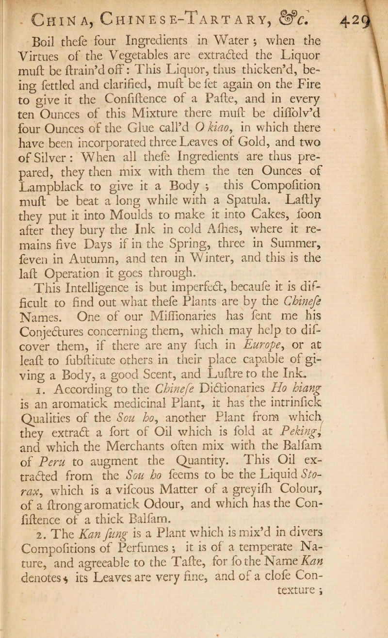 Boil thefe four Ingredients in Water ; when the Virtues of the Vegetables are extracted the Liquor muft be ftrain’d off : This Liquor, thus thicken’d, be¬ ing fettled and clarified, muft be fet again on the Fire to give it the Confiftence of a Pafte, and in every ten Ounces of this Mixture there muft be diffolv’d four Ounces of the Glue call’d O kiao, in which there have been incorporated three Leaves of Gold, and two of Silver: When all thefe Ingredients are thus pre¬ pared, they then mix with them the ten Ounces of Lampblack to give it a Body ; this Compofition muft be beat a long while with a Spatula. Laftly they put it into Moulds to make it into Cakes, loon after they bury the Ink in cold Allies, where it re¬ mains five Days if in the Spring, three in Summer, feven in Autumn, and ten in Winter, and this is the laft Operation it goes through. This Intelligence is but imperfect, becaufe it is dif¬ ficult to find out what thefe Plants are by the Cbinefe Names. One of our Miftionaries has fent me his Conjectures concerning them, which may help to dif- cover them, if there are any fuch in Europe, or at leaft to fubftitute others in their place capable of gi¬ ving a Body, a good Scent, and Luftre to the Ink. 1. According to the Chinefe Dictionaries Ho hiang is an aromatick medicinal Plant, it has the intrinfick Qualities of the Sou ho, another Plant from which they extraCt a fort of Oil which is fold at Peking; and which the Merchants often mix with the Balfam of Peru to augment the Quantity. This Oil ex¬ tracted from the Sou ho feems to be the Liquid Sto- rax, which is a vifcous Matter of a greyifh Colour, of a ftrong aromatick Odour, and which has the Con¬ fiftence of a thick Balfam. 2. The Kan fling is a Plant which is mix’d in divers Compofitions of Perfumes ; it is of a temperate Na¬ ture, and agreeable to the Tafte, for fothe NamtKan denotes* its Leaves are very fine, and of a clofe Con¬ texture ^