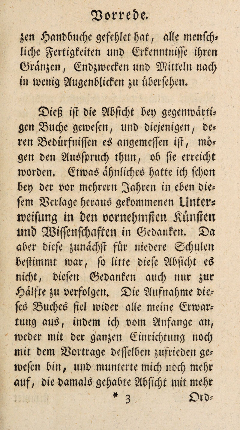 Jett JfpanDDucfje gefegt fjat, affe menfd)* licfje gertigfeiten unt> <£tfenntniffe iijren ©rdnjen, €nD$n>ecfen unD Mitteln nacfj »tt wenig SUtgenDjicfett j« üDerfeljen. SDiejt ifl Die 5(6ftc$f Dep gegenwärtig gen SSuc^e gewefen, «n£> Diejenigen, De» reit SeDnrftuffen e$ angemcfren tj?, m6* gen Den SUWfprud) tljun, oD fie erreicht worDen, (£twa£ äfynlitfyeö ijatte icfj fc^ort Dep Der por meiern Sn^ren in eben Dies fern gelinge ijerauf» gefommenen Unters weifung tn 6cn twrnefmiflen jvtutffen tmt) SBjffenfdiaffen in ©ePanfen. £)a ober Diefe junddjff füi* nieDcre Schufen Defftmmt mar, fo litte Diefe 2lDfici;t e$ nieftt, Diefen ©eDattfen aud) nur jur £>d!fte ju »erfolgen. Sie Siufnaijme Die? fee 25udje3 fiel miDer alle meine €rmar* tung au$, inDem id) Dom Anfänge an, toeDer mit Der ganjen €inricfjtung nod; mit Dem SSortrage Deffefbett jufrieDen ge* mefen Din, unD munterte mid; nodj mefjr auf, Die DamalD gefjaDte 2lDfid)t mit mcf)r * 3 £H D=