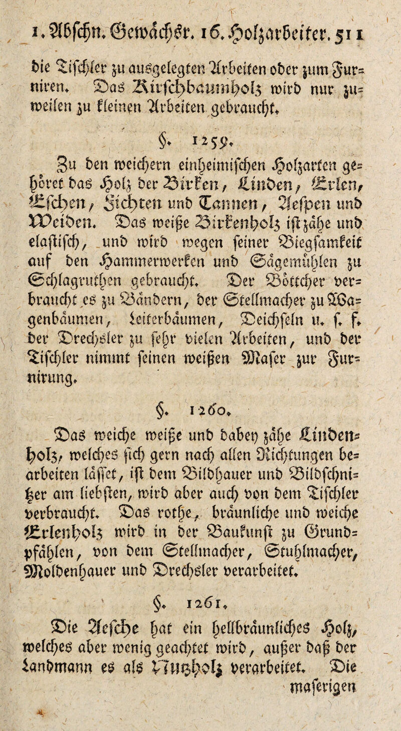 bie 5ifd)kt jU aufgelegten 2frbeiten ober |um 5*ur= nimn ©aö 2iivfd)baümfyol$ wirb nur ju weilen ju fleinen Arbeiten gebraucht ■r §■♦ rM5t Bu ben weichem dn^eimifc^en Harfen ge- pret baf ber 23ir£en, fiirt&en/ SJrfen, Äfcfcwn, Seiten unb bannen, Tlefpen unb XVei&cn. ©af weife Sirfen^o^ ijljdfje unb elafifd), unb wirb wegen feiner QSiegfamfeif auf ben Hammerwerfen unb ©dgdttufjlen 5a ©chlagrutpn gebraucht ©er SSottchet ver= braucht ef ju 23dnbern, ber Stellmacher ^uSSa= genbdumen, ieiterbdumen, ©eichfein tu f. f* ber ©red)fler $u fep vielen Arbeiten, unb ber %i\d)lw nimmt feinen weifen SKafer jur g*ur= rtirung* §♦ 1 }6o> ©af weiche weife unb habet) jap Hm&ett* ^cl$, we(d)ef ftd) gern nach allen 3{id)tungen be* arbeiten Idfjet, ijt bem Sdilbfauer unb SSilbfchnis |er am liebten, wirb aber auch von bem ©fehler verbraucht ©af rotlje* bräunliche unb weiche JErlen^oI? wirb in ber SSauftmjl $u @runb= pfählen, von bem Stellmacher, ©tuhlmacher, gftolbenfauer unb ©red)fler verarbeitet §♦ 1261„ ©ie 2£efd>e f)at ein fellbraunfichcs ^ofj, welches aber wenig gead)tet wirb, auf er baf ber ianbmann es als VTlfij^oli verarbeitet ©ie ’ maferigen vll