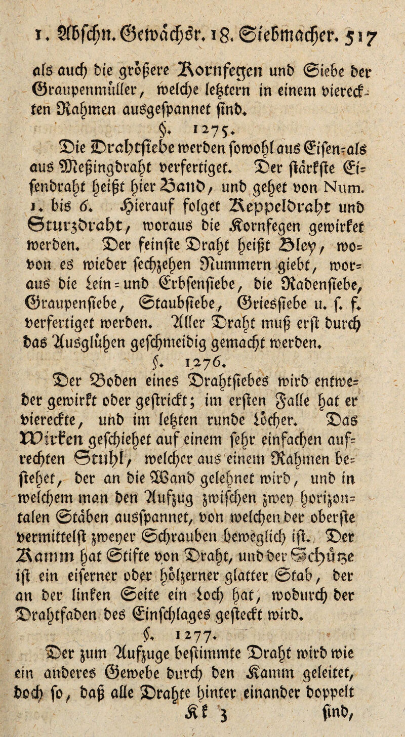 o(s aucf) feie größere 2^ot’nfegeii unb @«6« betr ©raupenmutter, weld;e (extern in einem oierccf- ten 9vaf)men auggefpannet jlnb* §* 1275+ Sie 2Dral>tftebe werben fowo§l aug ©fen-afö aug 5Jte^tng£>ra^( verfertiget* ©er fldrffte ©= fenbraf}t (jetjjf .^ietSönt)/ unb ge^et oon Num. j* big <5* hierauf folget Äeppelbrö^t unb ©mrs&rabt/ worauf bte Äornfegen gewirtet werben* ©er feinte ©rajjt §et£t 2Mey, wo= Pon eg rrteber fechjefjen Sttummern giebt, wor- aug bie fein = unb ©rbfenjtebe, bte Ofabenjtebe, ©raupenfebe, ©taubfebe, ©riegflebe u* f* f* Verfertiget werben* 2(ttet ©ra^f mu£ erfl burd) bag 2(ugglu§en gefchmetbig gemocht werben* f* 1276* ©er 23oben eineg ©ra§t(lebeg wirb entwe= ber gewirft ober gefiridt; im erften gatte hat er Vterecfte, unb im lebten runbe locfyer* ©ag XPitfen gefebie^et auf einem fef)r einfachen auf rechten ©ml)!/ welcher aug einem Kähmen bc= fte^ef, ber an bie $6anb gelelmet wirb, unb in welchem man ben ?lufjug jwifdjen Jwep ^orijons talen ©tdben augfpannet, Pon welchen ber oberfie Permittelfi jweper ©chrauben beweglich ift ©er Senim §at ©tifte oon ©ra^t, unb ber® cf) 11150 ift ein eiferner ober fw^erner glatter ©fab, ber an ber linfen ©eite ein lod) hat, woburch ber ©ra^tfaben beg ©nfddageg gejledt wirb* $* 1277* ©er jum 2Cuf$uge beflimmfe ©rafjf wirb wie ein anbereg ©ewebe burd) ben Äamm geleitet, boeb fo, bajj atte ©ra§te hinter einanber hoppelt Äf 5 ftnb,