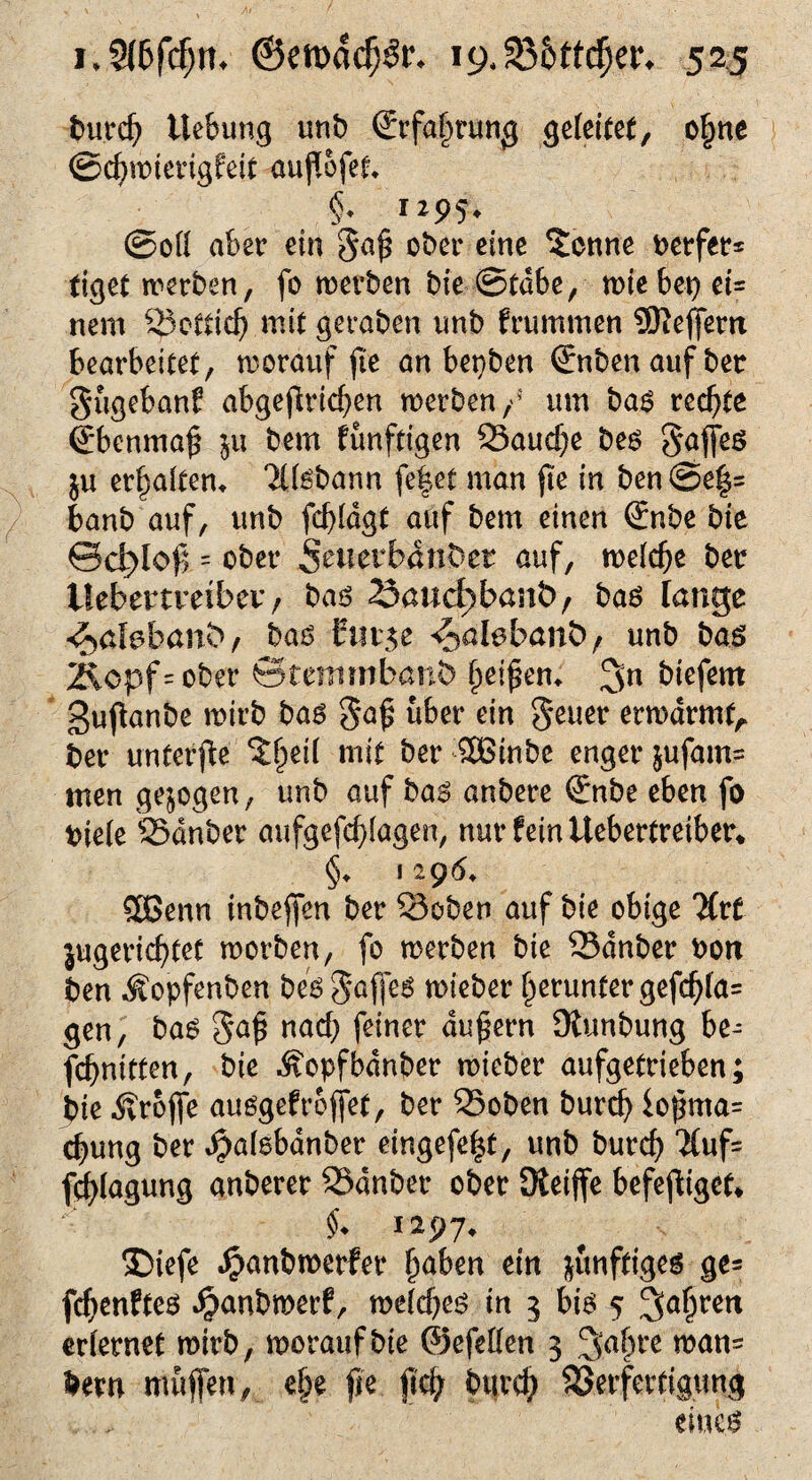 bureb Hebung unb Srfaprung gefettet, opne ©cbwterigfeit auffofet» §• 1* 9S* ©off aber ein gap ober eine ^cnne Werfers figet werben, fo werben bie ©tdbe, wie bet) ei= nem Bottich mit geraben unb frummen 9fteffern bearbeitet, worauf pe an bet)ben €nben auf bet gugeban? abgetrieben werben / um bas rechte €*benmap ju bem künftigen S3aucbe bes gaffes ju erpaftem 'ifföbann fefet man pe in ben@e|= banb auf, unb fcbfdgt auf bem einen (£nbe bie ©d?lop = ober 5ouerbanDer auf, wefepe ber llebertrabev, bas 23aud)ban&/ bas lange «£>afebant>, bas $ut$e ^alebant>, unb bas 2icpf=ober ©tentmbanö peipem 3n btefern gupanbe wirb bas gap über ein geuer erwdrmfA ber unterpe $peif mit ber SBinbc enger jufatn= men gezogen, unb auf bas anbere €nbe eben fo biefe SSdnber aufgefepfagen, nur fein Uebertreiber* §♦ 1296» SOßenn inbeffen ber 23oben auf bie obige 'Kvt jugerieptet worben, fo werben bie Sdnber bon ben Äopfenben besgaffes wieber perunter gefcpfa= gen, bas gap nach feiner dupern 9tunbung be- febnitten, bie i?opfbdnber wieber aufgetrieben; bie tröffe ausgef reffet, ber 23oben bureb iopma= cpung ber dpafsbdnber eingefe^t, unb bureb *Äufs fepfagung anberer SSdnber ober Oteiffe befepiget* $♦ 1297. ®iefe ^anbwerfer paben etn zünftiges ge= fepenftes Jgmnbwerf, wefepes in 3 bis 5 Jjapren erlernet wirb, worauf bie ©efeffen 3 ^apre wan= bem muffen, epe pe pep bttrep SJerfertigung . . eines