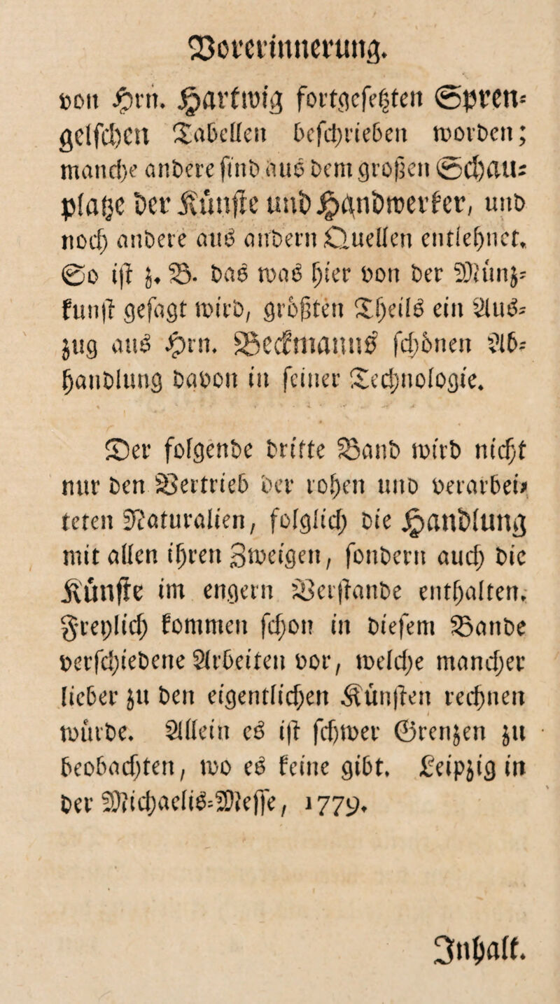 SBoverinneruttg. »Ott #rti. Wartung fortgcfehten ©pvctv getfcl)cn f£a&ellen t>cfd>rte6en morDeit; manche andere fi'nD aus Dem grofjen ©d)au; pfatje t>cr fünfte unbJtpdnöroevfer, uud iiocf) anDere auD airbern Ouellen entlehnet, @o i)f j, 35. Das toaö fjier oon Der SDJitnj- futijl gefagt roirD, größten Üf^etlö ein 2tu& jug attl #rn. SÖecfmattnß fernen ?i6-- hauDlung DaDoit nt feiner £cd;uologie. ©er fofgenDe Drifte 33a»D mtrD niefit nur Den 93ertrie6 Der rohen uito oerarDei» teten Naturalien, fofglid; Die jpanbfuttvj mit allen ifjreti 3n>eigett, fonDern auch Die fünfte im engem 3Ber|tanDe enthalten, gceplicf) fommeit fcf;on iit Diefem 33anDe uerfcfieDene StrDeiten uor, tt>efd;e mancher ficDer ju Den eigentlichen fünften rechnen I tütirDe. SÜIein cß i|t fdjmer ©renjen ju Deo&adjten, n>o ed feine gibt. £eipjig in Der fSftichaefi&SDtefle, 1779, 3n$att.