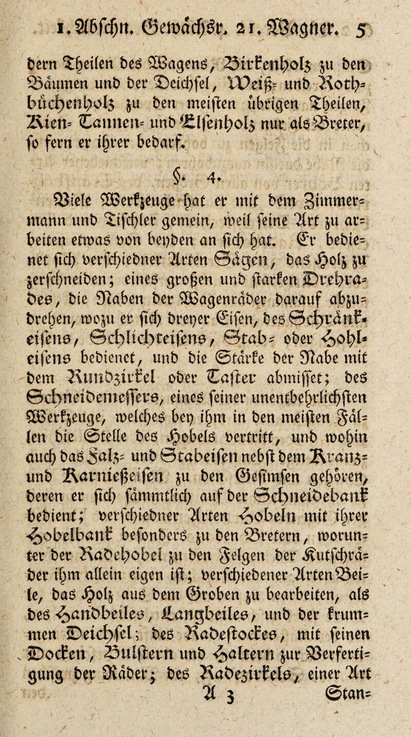 bern Reifen bes SBagens, 23tvEcnl?ol$ $u ben SSdumen unb bet (Deid)feI, XOzifc unb 2\otfy bud)eni;oI$ $u ben meinen übrigen £&e{(en, 2\ien= Caniten* unb *£lfen^ol$ nur at6 ^Steter, fo fern er t§rer bebarf* §♦ 4* SJiele 2ßerf|euge -fjat er mit bem Stwmerf mann unb Xifc^ler gemein, mH feine 2lrt $u ar= beiten etmas oon bet)ben an ftd) fjat* €*r bebie= net ftd) oerfcfnebner Wirten ©dg-en, bas $ofy $u jerfcf)neiben; eines großen unb ftarfen JDtefemß' bea, bie Sftaben ber SOöagenrdber barauf abju= bref^en, rooju er ftcf> breper ©fen, bes0d)tdnf* eifena, ©djlicb tetfena, Stab- ober <$o\)U etjena bebienct, unb bie ©fdtfe ber Sftabe mit bem JxtmbsivCel ober Caftet abmiffet; bes ©cbnetbemeffete, eines feiner unentbehrlichen SÜSer^euge, n>eld)es bet} i§m in ben meinen Maf¬ ien bie ©teile bes Jpobels oertritt, unb mo§in and) bas Sal.v unb ©cabetfen nebfl: bem 2\tdn$= unb Äcrmeßeifen ju ben ©ejtmfen geboren, beren er ftd) fdmmtlid) auf ber ©d)neibebanb bebient; oerfd)iebner Tfrten pöbeln mit ihrer ^obelbatrf befonbers ju ben SSretern, n>orun= ter ber Kabci;cbel ju ben felgen ber Äutfd)ra= ber i^m allein eigen ijt; oerfcfyiebener 2(rtenSSei= le, bas *£04 aus bem ©roben $u bearbeiten, als bes ^anbbeilca, ilangbcüea/ unb ber frum= men JDetct>fel; bes Kabefiodrea, mit feinen . JDocfen, ^Dulftcvn unb ^altern jur $8erferti= gung ber Üvdberj bes Jvabesivfela, einer Hvt li 3 ©tan=