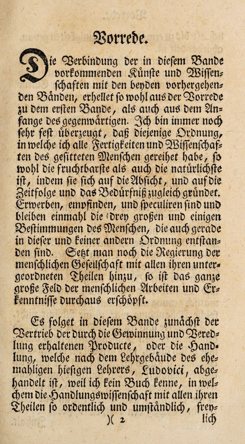 35otrct>e* jte Q^ertinbung bcc in biefcm 55anbe üocfomnimben ^ünfle unb '3BifTen? fc^affen mif ben bcpbcn »orl)erget)eni ben 55anben, ccf)dlef fo aue bec ^ombe ju bem erflen ^anbe, dö auc5 auö bem Sln= fange beö gegemnarfigen. bin immer nod^ fe^r fe(! überseugf, bag biefenige Orbnung, in melci)e itl& alle §ertigf eiten unb SBiffenft^af* fen beö gefitteten ?9}enf(^)en gerei^et habe, f& bie fnic[)tbar)le alö au§ bie nafurli^fie ifl/ inbem fie fic^ auf bicSlbfic^f, unb auf bie geitfoige unb ba^^ebürfnigjugleidgrünbef. Crtuerben, empftnben, unbfpeculirenftnbunb bleiben einmal)! bieibrep großen unb einigen Söeflimmungen beö 3)Jenfcl;en, bie auc^ gerabe in biefer unb feiner anbern Drbnung entflan* ben finb. 0e|f man noc^ bie Dtegierung bec menfc^lic&en ©efeilfc^aff mit allen ihren unter* georbneten ^h^ücn hinju, fe i|f baö ganje groge gelb bcr Slrbeiten unb €r* fenntnilfe burchauö erf(^opff. folget in biefem 35anbe jun^fr)!^ 'SJerfrieb berburch bie©ett)intmng unb^ereb* Iting erhaltenen ^robucte, ober bie lung, meldhe na($ bem gehrgebdube beö ehe* mahligen hiefigen ßehrerö, fubobtci, abge* hanbelt ift, meil ich 55ud) fenne, in mef* ^em bie «öanblungömiffenfchaft mif allen ihren ^^hd'len fo orbentlidh unb urnftänblid / frep*