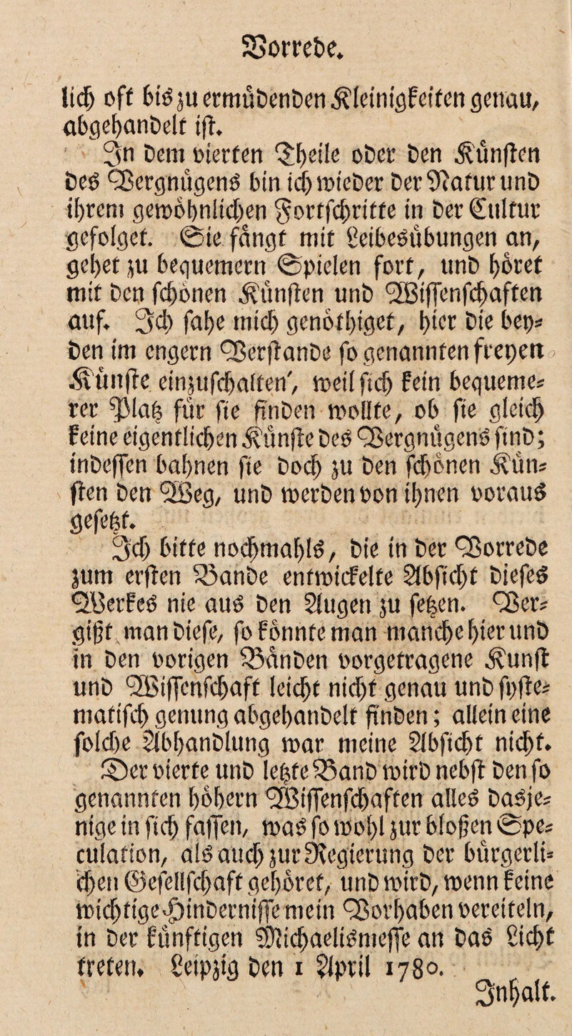 5>orret)e. li($ off 6tö5ucrmüDenDcn ^Ietnigfetfctt3eirau, ab9et)onDeIf iff. 3n Dem oierfen '|:^cile obcc öen fünften bc6 Qiergnugenö bin id)ii)teDec Der^^afuninb ibreni gewbbnlicben ^oetfebritfe in ber Sulfur gefolgef. @ie fangf mif ßeibeöiibungcn an, gebet }u bequemem ©pielen fort, unb bot’ßf mit ben febbnen Nuntien unb '2Bi|fenfcbaften auf. 3d) fab^ micb genotbiget, bt^t >5i« ben im engem Q3erftanbe fo genannten frepett > Äünffe einjufcbalten', meilftcb fein bequeme* rer ^lab für fie pnben moUfe, ob fie glcidb feine eigentlichen fünfte beO 'Sergnügenö ftnb; inbeffen bahnen fie boeb 5U ben |ij)bnen ^ün* ften ben '2ßeg, unb merbenbon ihnen rorauS gefepf. 3cf) bitte nodbmablö, bie in ber '25orrebe jum erjfen ^anbe entmicfelfe Slbfldbt biefeö *2BerfeO nie auö ben Siugen ju feien. Q5er* giftmanbiefe, fo fonnte man man(^e hier unb in ben oorigen ^anben oorgefrogene .^unfl unb '2Bi(fcnfcbaff leicht nicht genau unb fpfte* matifch genung abgebanbelt pnben; allein eine folche 5lbbanblung mar meine Slbficht nicht. ©er oierfe unb le|fe 55anb mirb nebfl ben fo genannten hohem ^iffenfribaften alleO b^je* nige in fich fallen, maö fo mobl }ur blofen »fepe* culation, alsjOuchjurOcegierung ber bürgerli* idheii ©efellfcboft gehöret, unb wirb, wenn feine nichtige.|)inbemiffe mein ‘Vorhaben pereiteln, in ber funftigen ?9lichaeli0me|te an baö £icbf