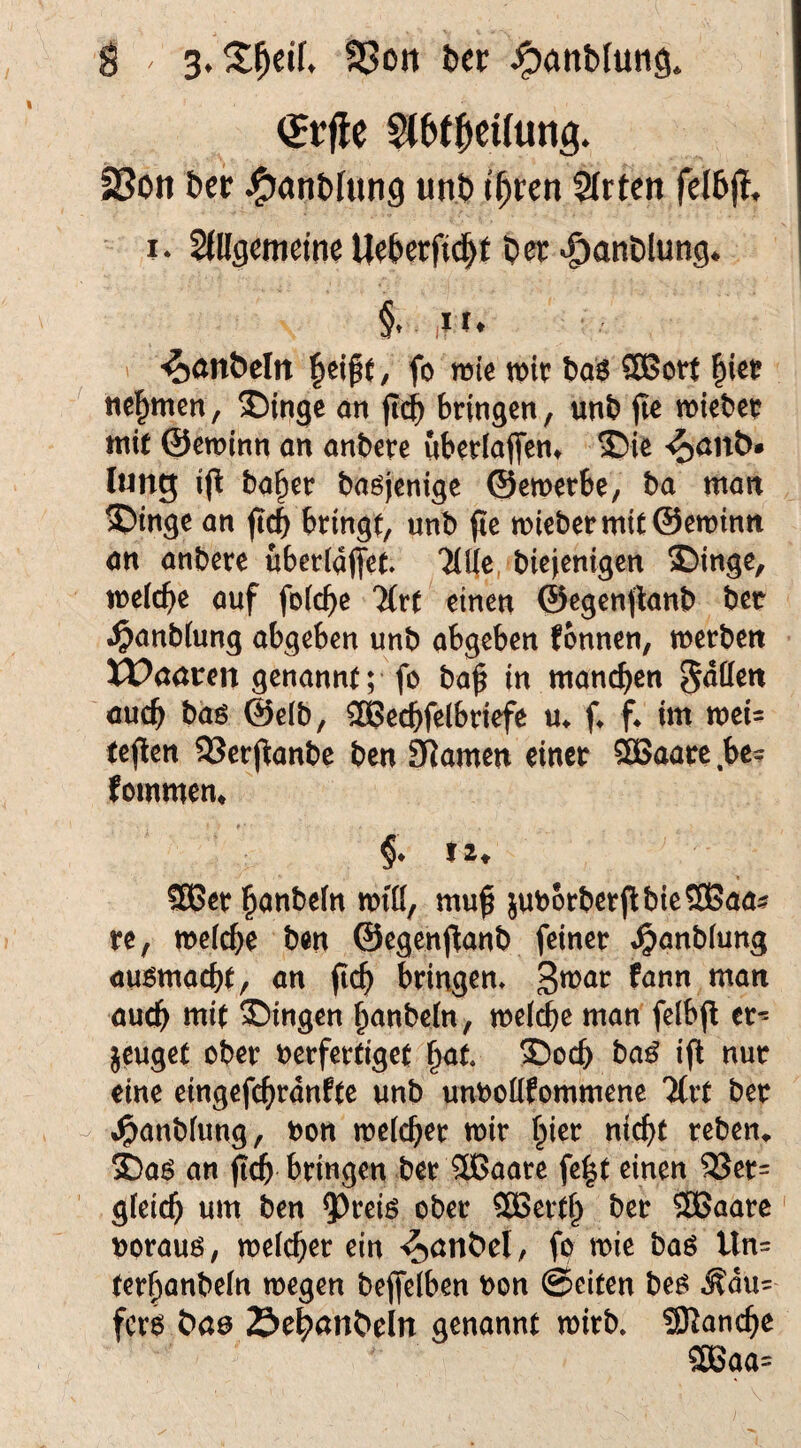 23ott ber ^anblung unb t^ren Slrten felbj!* I* Sdlgcmetne Ueberfid^f ber ^anblung* §t ,i r. > -^anbeln beife, fo mie trir ba^ ®Boti birt? hemmen, ®inge an ftib bringen, unb jle mieber mit ©ewinn an anbere ubcrfaffen» ®ie ^öub* lung ijl ba^rr baöjcnige ©emerbe, ba man ^inge an jicb bringt, unb pc mi€bermtt©en)inn an anbere uberiaPet Tlile, biejenigen Singe, melcbe auf foicbe TCrt einen ©egenpanb ber .^anbtung abgeben unb abgeben fonnen, merben tt>aören genannt; fo bap in manchen S^öen auch baö @e(b, ^echfelbriefe u* (♦ p im mei- tepen 23crpanbe ben SRarnen einer 3Baare.be? fommem # * §. tz, SKJer hanbein miß, mup juborberpbieSOEJaa? re, mefche ben ©egenpanb feiner »^anblung außmacht, an pch bringen* au(^ mit Singen hanbetn, mefche man felbp cr^ jcuget ober berfertiget hat Soch ba^ ip nur eine eingephranfte unb unboßfommene %vt ber •^anbfung, bon mefcher mir hier nicht reben» Sa6 an p^ bringen ber 3Baare fe^t einen 9Ser= gfeich um ben 5^reiö ober 3Berth ber ®5aare borauö, mefcher ein '^nnbel, fo mie baö Un= terhanbefn megen bepelben bon ©eiten bef> .^du= ferö Sehanbeln genannt mirb. Manche 3ßaa=